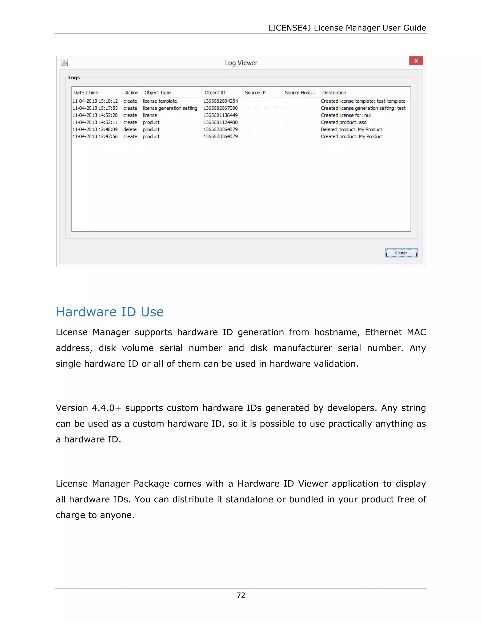 LICENSE4J License Manager User Guide
Hardware ID Use
License Manager supports hardware ID generation from hostname, Ethernet MAC
address, disk volume serial number and disk manufacturer serial number. Any
single hardware ID or all of them can be used in hardware validation.
Version 4.4.0+ supports custom hardware IDs generated by developers. Any string
can be used as a custom hardware ID, so it is possible to use practically anything as
a hardware ID.
License Manager Package comes with a Hardware ID Viewer application to display
all hardware IDs. You can distribute it standalone or bundled in your product free of
charge to anyone.
72
 