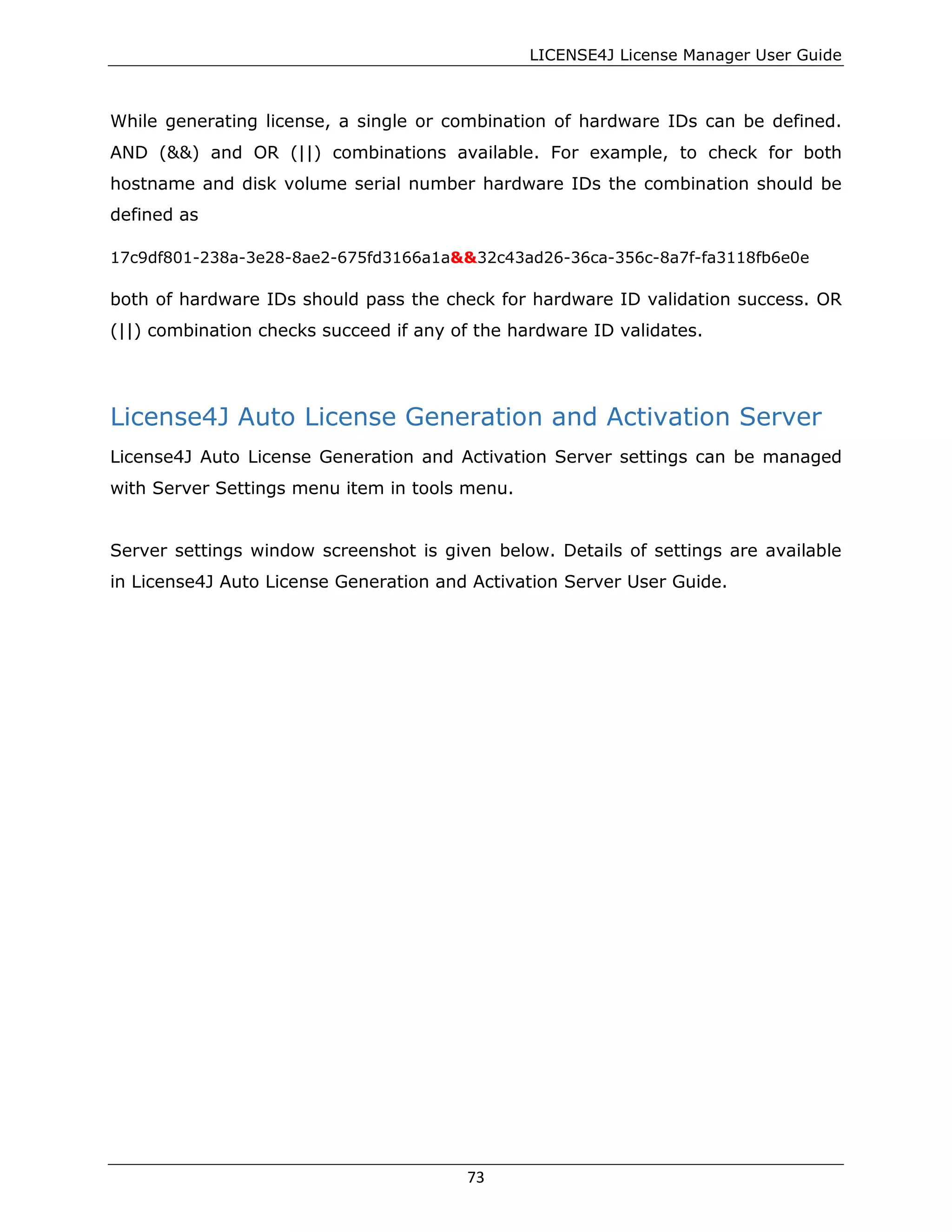 LICENSE4J License Manager User Guide
While generating license, a single or combination of hardware IDs can be defined.
AND (&&) and OR (||) combinations available. For example, to check for both
hostname and disk volume serial number hardware IDs the combination should be
defined as
17c9df801-238a-3e28-8ae2-675fd3166a1a&&32c43ad26-36ca-356c-8a7f-fa3118fb6e0e
both of hardware IDs should pass the check for hardware ID validation success. OR
(||) combination checks succeed if any of the hardware ID validates.
License4J Auto License Generation and Activation Server
License4J Auto License Generation and Activation Server settings can be managed
with Server Settings menu item in tools menu.
Server settings window screenshot is given below. Details of settings are available
in License4J Auto License Generation and Activation Server User Guide.
73
 