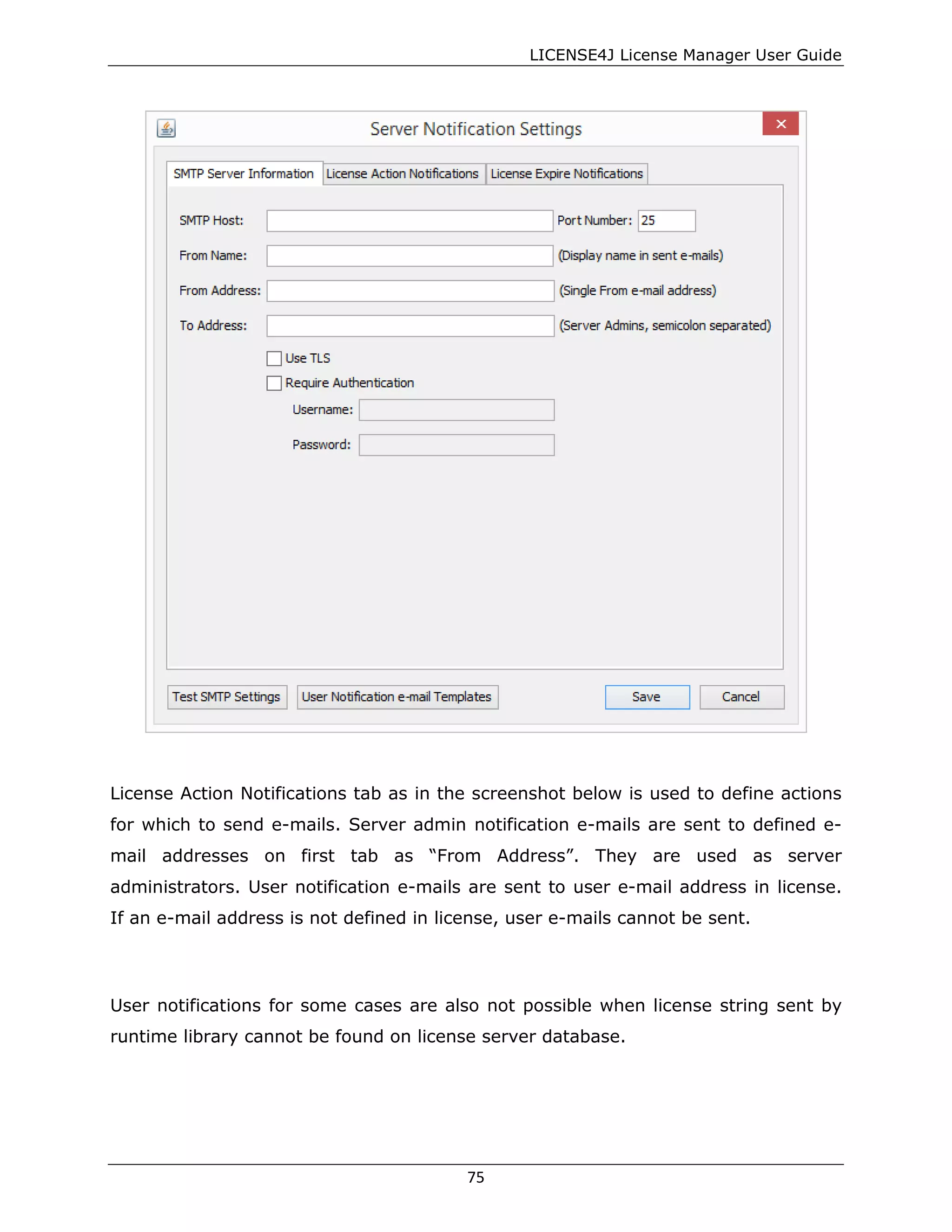 LICENSE4J License Manager User Guide
License Action Notifications tab as in the screenshot below is used to define actions
for which to send e-mails. Server admin notification e-mails are sent to defined e-
mail addresses on first tab as “From Address”. They are used as server
administrators. User notification e-mails are sent to user e-mail address in license.
If an e-mail address is not defined in license, user e-mails cannot be sent.
User notifications for some cases are also not possible when license string sent by
runtime library cannot be found on license server database.
75
 