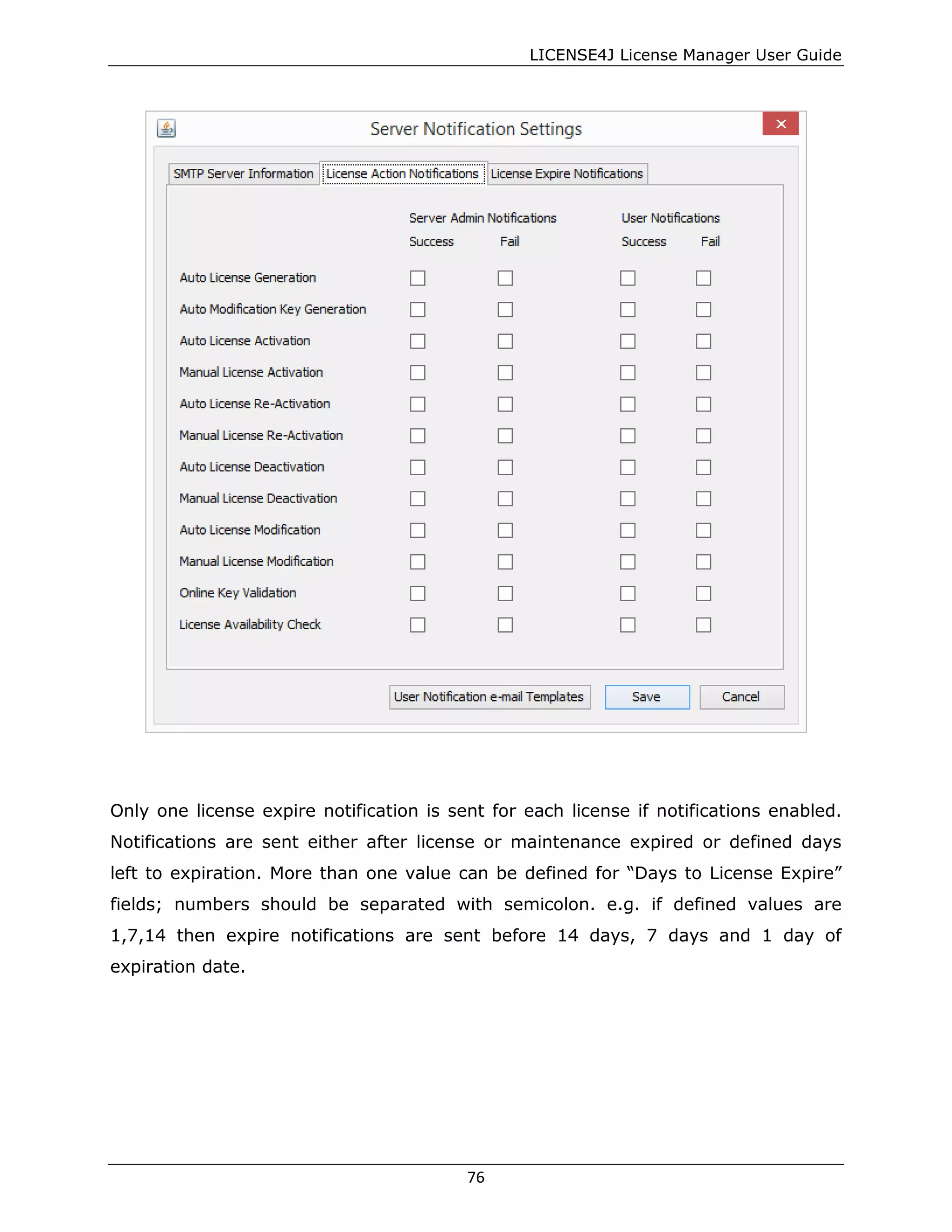 LICENSE4J License Manager User Guide
Only one license expire notification is sent for each license if notifications enabled.
Notifications are sent either after license or maintenance expired or defined days
left to expiration. More than one value can be defined for “Days to License Expire”
fields; numbers should be separated with semicolon. e.g. if defined values are
1,7,14 then expire notifications are sent before 14 days, 7 days and 1 day of
expiration date.
76
 