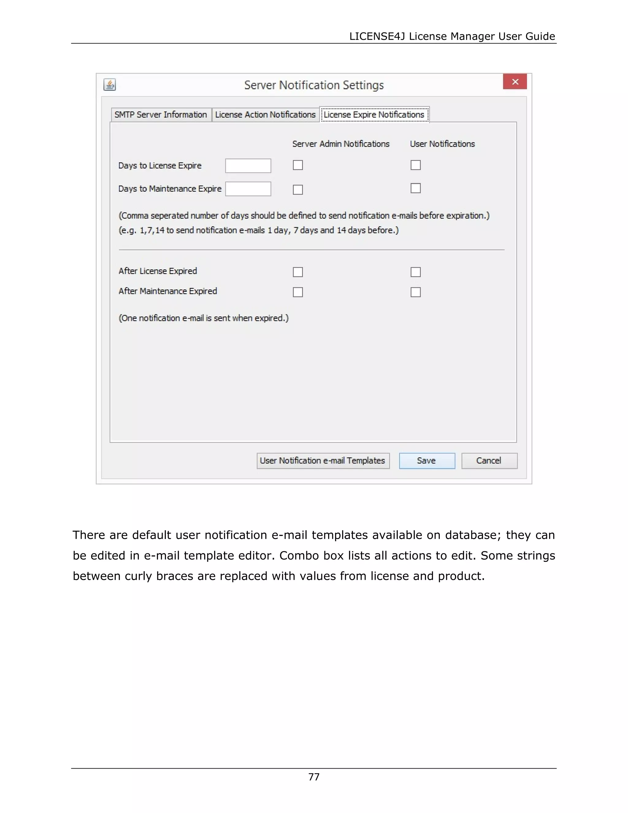 LICENSE4J License Manager User Guide
There are default user notification e-mail templates available on database; they can
be edited in e-mail template editor. Combo box lists all actions to edit. Some strings
between curly braces are replaced with values from license and product.
77
 