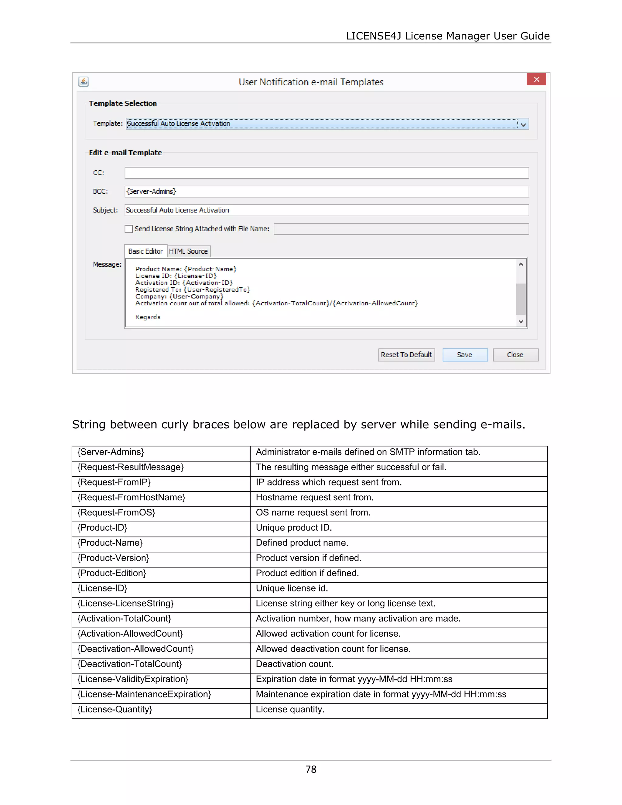 LICENSE4J License Manager User Guide
String between curly braces below are replaced by server while sending e-mails.
{Server-Admins} Administrator e-mails defined on SMTP information tab.
{Request-ResultMessage} The resulting message either successful or fail.
{Request-FromIP} IP address which request sent from.
{Request-FromHostName} Hostname request sent from.
{Request-FromOS} OS name request sent from.
{Product-ID} Unique product ID.
{Product-Name} Defined product name.
{Product-Version} Product version if defined.
{Product-Edition} Product edition if defined.
{License-ID} Unique license id.
{License-LicenseString} License string either key or long license text.
{Activation-TotalCount} Activation number, how many activation are made.
{Activation-AllowedCount} Allowed activation count for license.
{Deactivation-AllowedCount} Allowed deactivation count for license.
{Deactivation-TotalCount} Deactivation count.
{License-ValidityExpiration} Expiration date in format yyyy-MM-dd HH:mm:ss
{License-MaintenanceExpiration} Maintenance expiration date in format yyyy-MM-dd HH:mm:ss
{License-Quantity} License quantity.
78
 