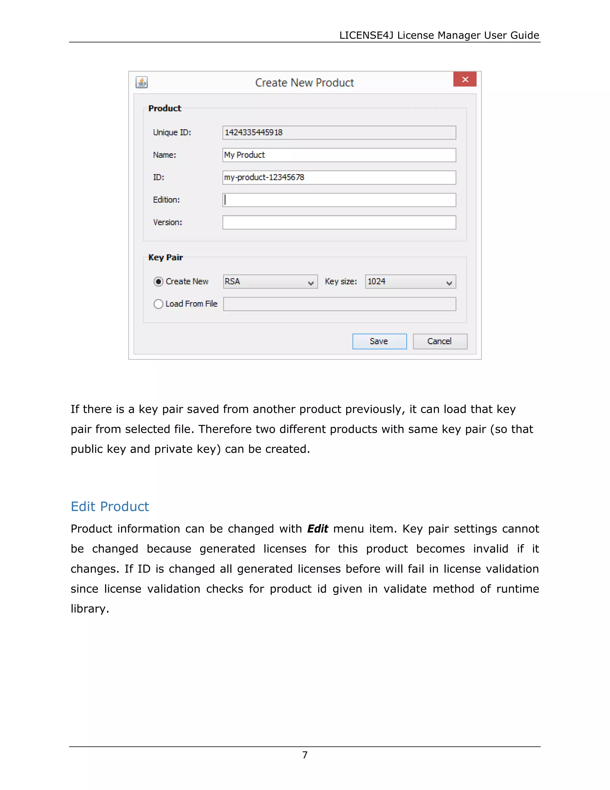 LICENSE4J License Manager User Guide
If there is a key pair saved from another product previously, it can load that key
pair from selected file. Therefore two different products with same key pair (so that
public key and private key) can be created.
Edit Product
Product information can be changed with Edit menu item. Key pair settings cannot
be changed because generated licenses for this product becomes invalid if it
changes. If ID is changed all generated licenses before will fail in license validation
since license validation checks for product id given in validate method of runtime
library.
7
 