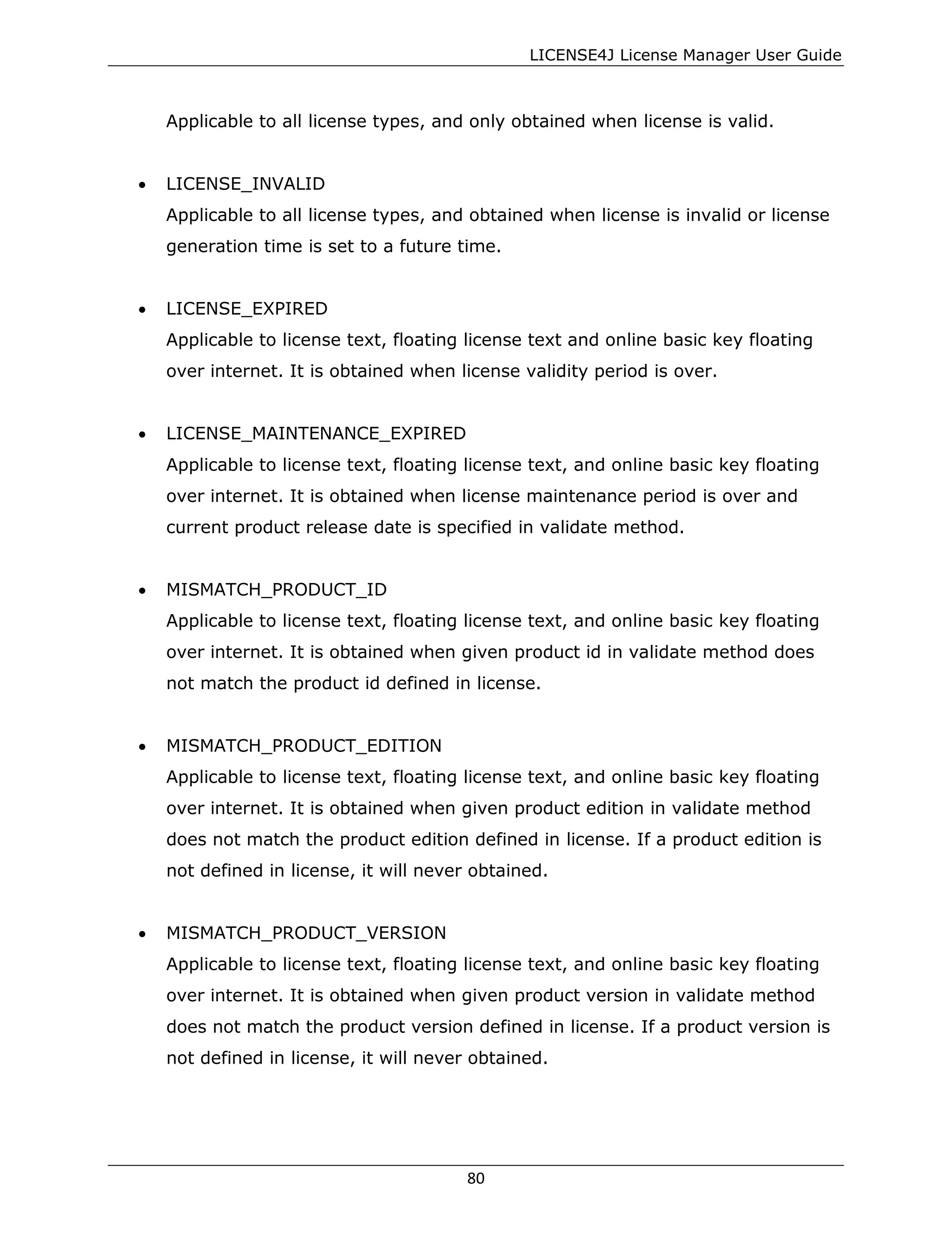 LICENSE4J License Manager User Guide
Applicable to all license types, and only obtained when license is valid.
• LICENSE_INVALID
Applicable to all license types, and obtained when license is invalid or license
generation time is set to a future time.
• LICENSE_EXPIRED
Applicable to license text, floating license text and online basic key floating
over internet. It is obtained when license validity period is over.
• LICENSE_MAINTENANCE_EXPIRED
Applicable to license text, floating license text, and online basic key floating
over internet. It is obtained when license maintenance period is over and
current product release date is specified in validate method.
• MISMATCH_PRODUCT_ID
Applicable to license text, floating license text, and online basic key floating
over internet. It is obtained when given product id in validate method does
not match the product id defined in license.
• MISMATCH_PRODUCT_EDITION
Applicable to license text, floating license text, and online basic key floating
over internet. It is obtained when given product edition in validate method
does not match the product edition defined in license. If a product edition is
not defined in license, it will never obtained.
• MISMATCH_PRODUCT_VERSION
Applicable to license text, floating license text, and online basic key floating
over internet. It is obtained when given product version in validate method
does not match the product version defined in license. If a product version is
not defined in license, it will never obtained.
80
 