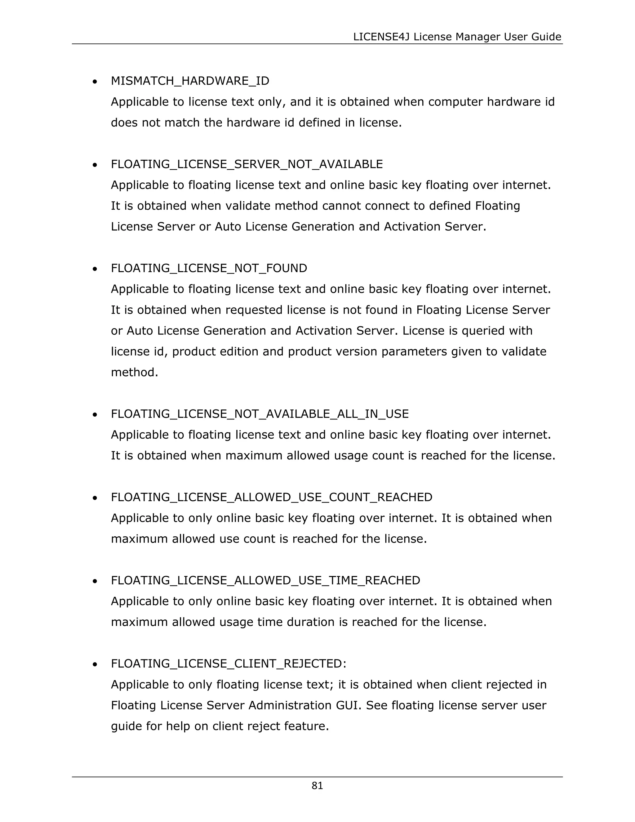 LICENSE4J License Manager User Guide
• MISMATCH_HARDWARE_ID
Applicable to license text only, and it is obtained when computer hardware id
does not match the hardware id defined in license.
• FLOATING_LICENSE_SERVER_NOT_AVAILABLE
Applicable to floating license text and online basic key floating over internet.
It is obtained when validate method cannot connect to defined Floating
License Server or Auto License Generation and Activation Server.
• FLOATING_LICENSE_NOT_FOUND
Applicable to floating license text and online basic key floating over internet.
It is obtained when requested license is not found in Floating License Server
or Auto License Generation and Activation Server. License is queried with
license id, product edition and product version parameters given to validate
method.
• FLOATING_LICENSE_NOT_AVAILABLE_ALL_IN_USE
Applicable to floating license text and online basic key floating over internet.
It is obtained when maximum allowed usage count is reached for the license.
• FLOATING_LICENSE_ALLOWED_USE_COUNT_REACHED
Applicable to only online basic key floating over internet. It is obtained when
maximum allowed use count is reached for the license.
• FLOATING_LICENSE_ALLOWED_USE_TIME_REACHED
Applicable to only online basic key floating over internet. It is obtained when
maximum allowed usage time duration is reached for the license.
• FLOATING_LICENSE_CLIENT_REJECTED:
Applicable to only floating license text; it is obtained when client rejected in
Floating License Server Administration GUI. See floating license server user
guide for help on client reject feature.
81
 