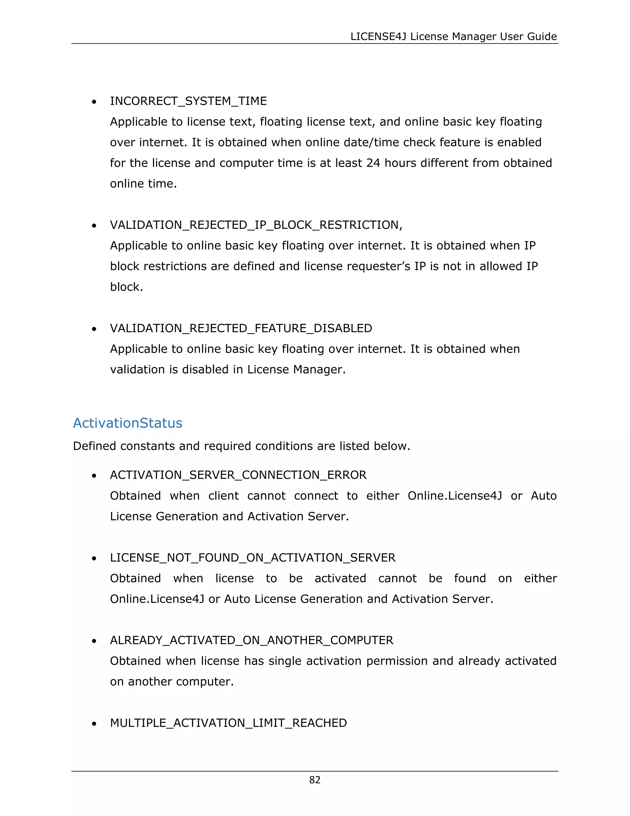 LICENSE4J License Manager User Guide
• INCORRECT_SYSTEM_TIME
Applicable to license text, floating license text, and online basic key floating
over internet. It is obtained when online date/time check feature is enabled
for the license and computer time is at least 24 hours different from obtained
online time.
• VALIDATION_REJECTED_IP_BLOCK_RESTRICTION,
Applicable to online basic key floating over internet. It is obtained when IP
block restrictions are defined and license requester’s IP is not in allowed IP
block.
• VALIDATION_REJECTED_FEATURE_DISABLED
Applicable to online basic key floating over internet. It is obtained when
validation is disabled in License Manager.
ActivationStatus
Defined constants and required conditions are listed below.
• ACTIVATION_SERVER_CONNECTION_ERROR
Obtained when client cannot connect to either Online.License4J or Auto
License Generation and Activation Server.
• LICENSE_NOT_FOUND_ON_ACTIVATION_SERVER
Obtained when license to be activated cannot be found on either
Online.License4J or Auto License Generation and Activation Server.
• ALREADY_ACTIVATED_ON_ANOTHER_COMPUTER
Obtained when license has single activation permission and already activated
on another computer.
• MULTIPLE_ACTIVATION_LIMIT_REACHED
82
 