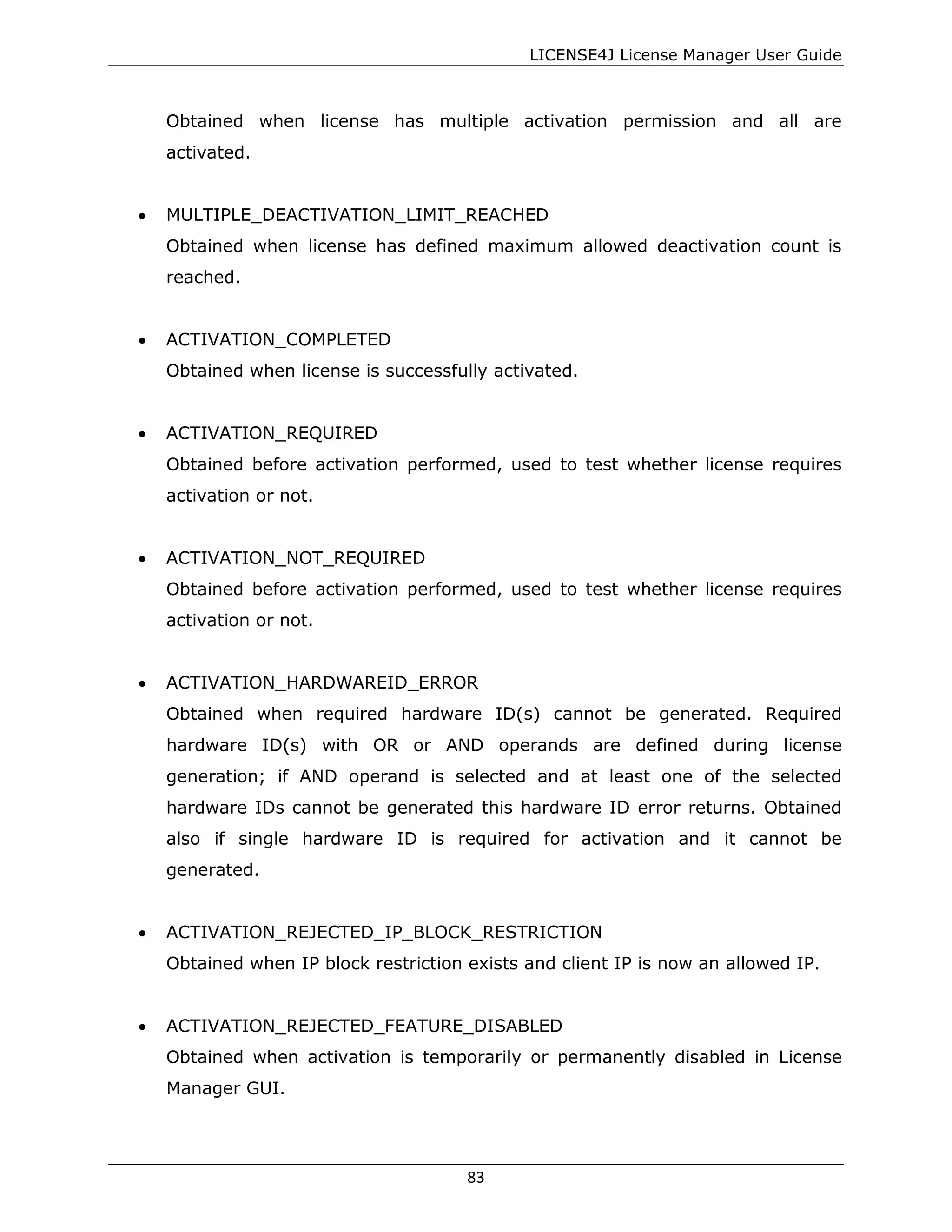 LICENSE4J License Manager User Guide
Obtained when license has multiple activation permission and all are
activated.
• MULTIPLE_DEACTIVATION_LIMIT_REACHED
Obtained when license has defined maximum allowed deactivation count is
reached.
• ACTIVATION_COMPLETED
Obtained when license is successfully activated.
• ACTIVATION_REQUIRED
Obtained before activation performed, used to test whether license requires
activation or not.
• ACTIVATION_NOT_REQUIRED
Obtained before activation performed, used to test whether license requires
activation or not.
• ACTIVATION_HARDWAREID_ERROR
Obtained when required hardware ID(s) cannot be generated. Required
hardware ID(s) with OR or AND operands are defined during license
generation; if AND operand is selected and at least one of the selected
hardware IDs cannot be generated this hardware ID error returns. Obtained
also if single hardware ID is required for activation and it cannot be
generated.
• ACTIVATION_REJECTED_IP_BLOCK_RESTRICTION
Obtained when IP block restriction exists and client IP is now an allowed IP.
• ACTIVATION_REJECTED_FEATURE_DISABLED
Obtained when activation is temporarily or permanently disabled in License
Manager GUI.
83
 