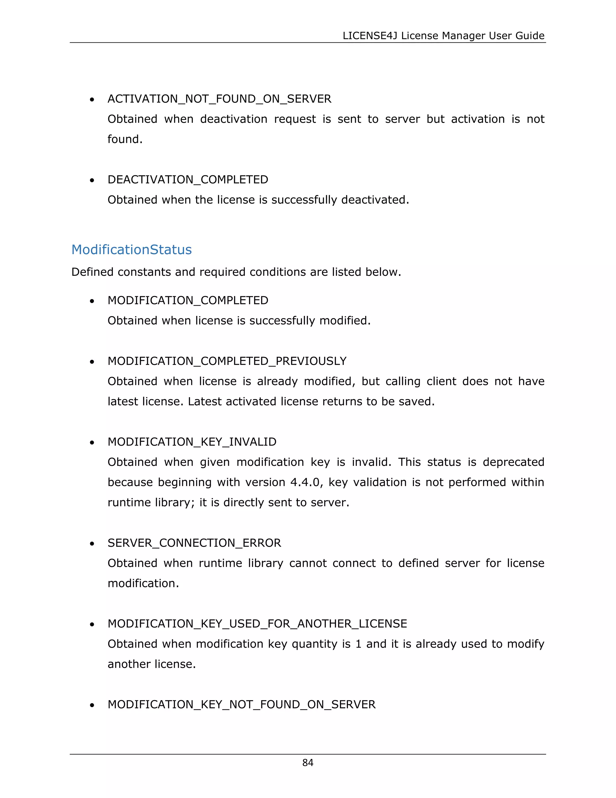 LICENSE4J License Manager User Guide
• ACTIVATION_NOT_FOUND_ON_SERVER
Obtained when deactivation request is sent to server but activation is not
found.
• DEACTIVATION_COMPLETED
Obtained when the license is successfully deactivated.
ModificationStatus
Defined constants and required conditions are listed below.
• MODIFICATION_COMPLETED
Obtained when license is successfully modified.
• MODIFICATION_COMPLETED_PREVIOUSLY
Obtained when license is already modified, but calling client does not have
latest license. Latest activated license returns to be saved.
• MODIFICATION_KEY_INVALID
Obtained when given modification key is invalid. This status is deprecated
because beginning with version 4.4.0, key validation is not performed within
runtime library; it is directly sent to server.
• SERVER_CONNECTION_ERROR
Obtained when runtime library cannot connect to defined server for license
modification.
• MODIFICATION_KEY_USED_FOR_ANOTHER_LICENSE
Obtained when modification key quantity is 1 and it is already used to modify
another license.
• MODIFICATION_KEY_NOT_FOUND_ON_SERVER
84
 