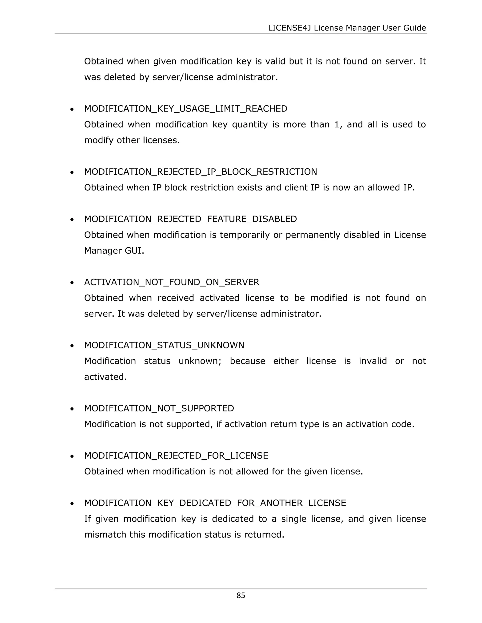 LICENSE4J License Manager User Guide
Obtained when given modification key is valid but it is not found on server. It
was deleted by server/license administrator.
• MODIFICATION_KEY_USAGE_LIMIT_REACHED
Obtained when modification key quantity is more than 1, and all is used to
modify other licenses.
• MODIFICATION_REJECTED_IP_BLOCK_RESTRICTION
Obtained when IP block restriction exists and client IP is now an allowed IP.
• MODIFICATION_REJECTED_FEATURE_DISABLED
Obtained when modification is temporarily or permanently disabled in License
Manager GUI.
• ACTIVATION_NOT_FOUND_ON_SERVER
Obtained when received activated license to be modified is not found on
server. It was deleted by server/license administrator.
• MODIFICATION_STATUS_UNKNOWN
Modification status unknown; because either license is invalid or not
activated.
• MODIFICATION_NOT_SUPPORTED
Modification is not supported, if activation return type is an activation code.
• MODIFICATION_REJECTED_FOR_LICENSE
Obtained when modification is not allowed for the given license.
• MODIFICATION_KEY_DEDICATED_FOR_ANOTHER_LICENSE
If given modification key is dedicated to a single license, and given license
mismatch this modification status is returned.
85
 