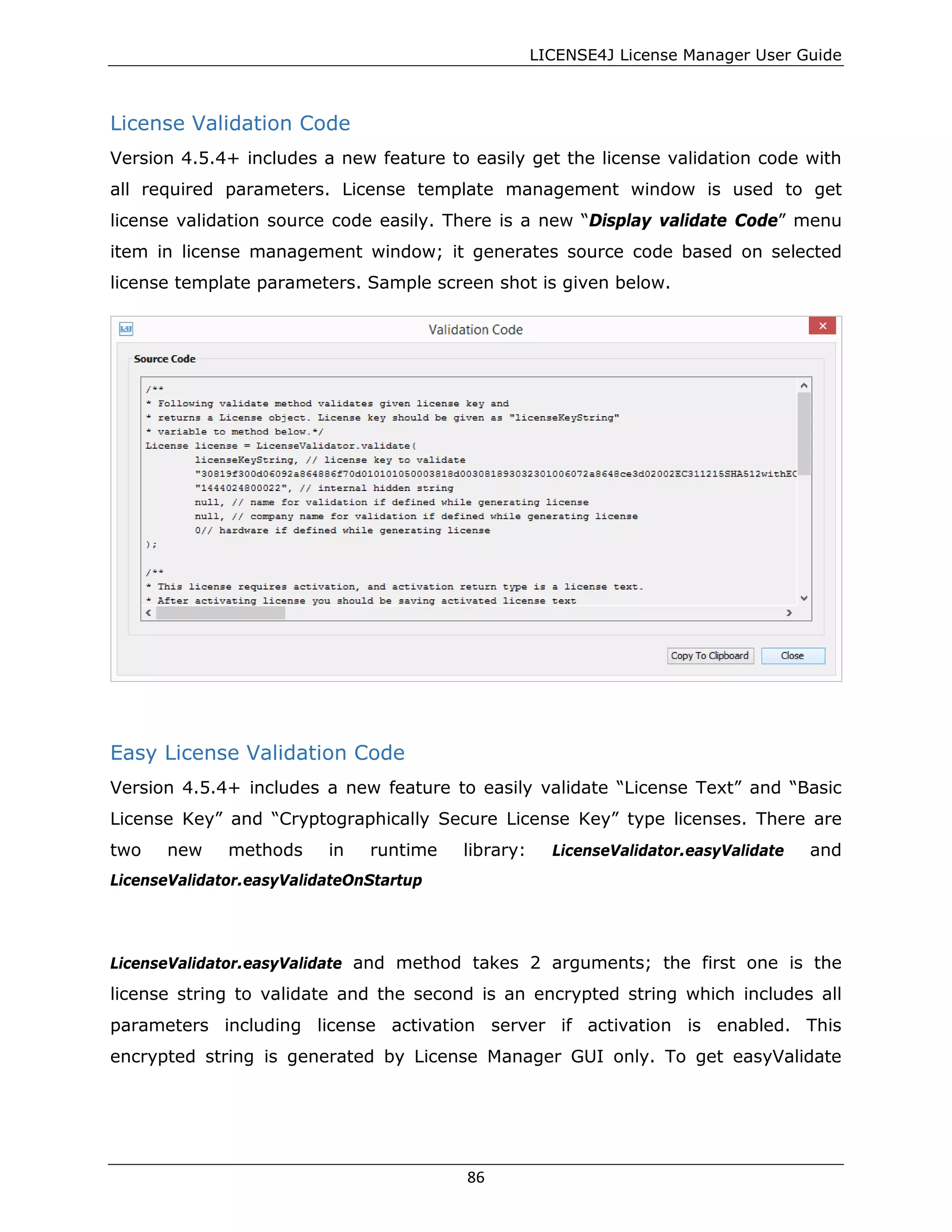 LICENSE4J License Manager User Guide
License Validation Code
Version 4.5.4+ includes a new feature to easily get the license validation code with
all required parameters. License template management window is used to get
license validation source code easily. There is a new “Display validate Code” menu
item in license management window; it generates source code based on selected
license template parameters. Sample screen shot is given below.
Easy License Validation Code
Version 4.5.4+ includes a new feature to easily validate “License Text” and “Basic
License Key” and “Cryptographically Secure License Key” type licenses. There are
two new methods in runtime library: LicenseValidator.easyValidate and
LicenseValidator.easyValidateOnStartup
LicenseValidator.easyValidate and method takes 2 arguments; the first one is the
license string to validate and the second is an encrypted string which includes all
parameters including license activation server if activation is enabled. This
encrypted string is generated by License Manager GUI only. To get easyValidate
86
 