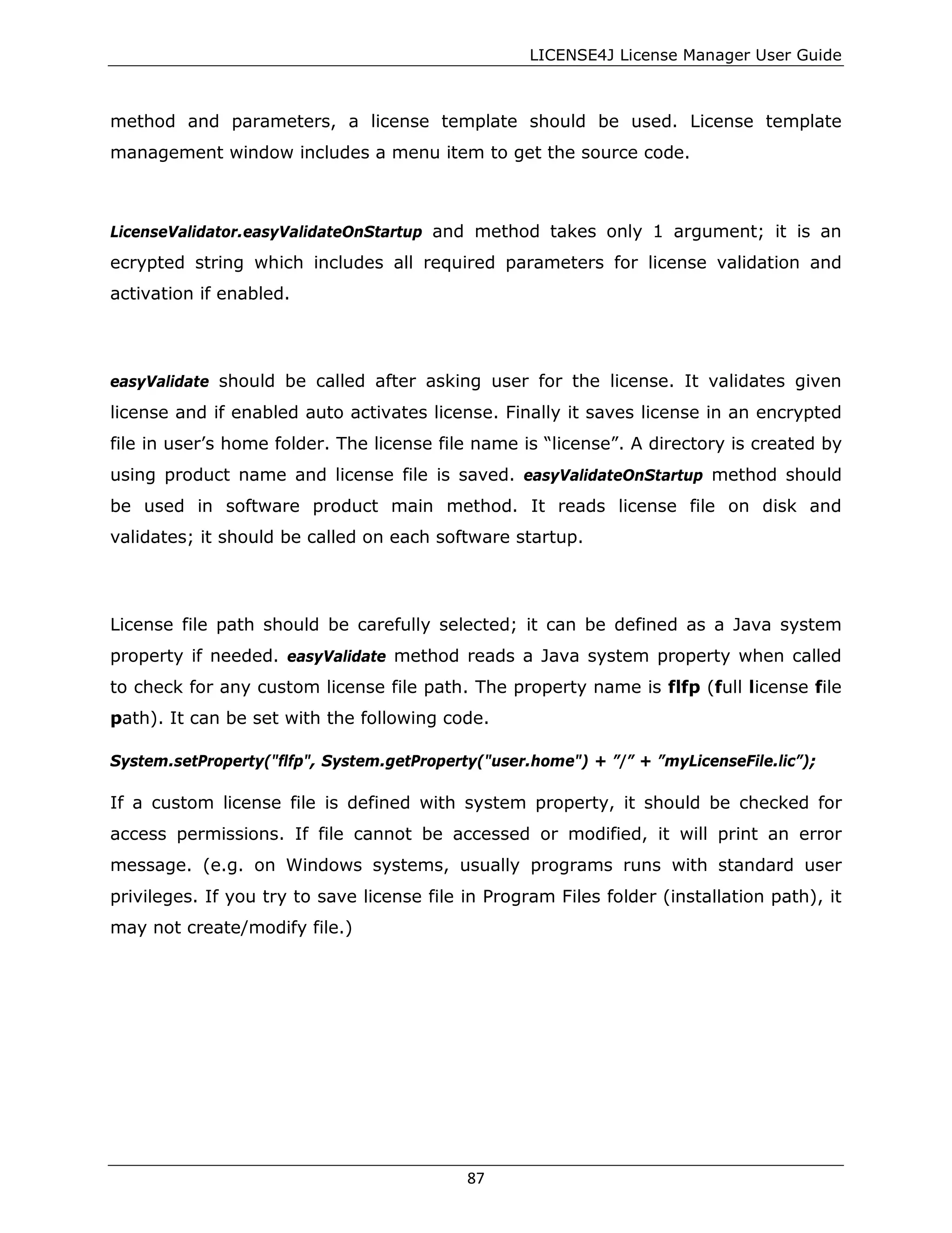 LICENSE4J License Manager User Guide
method and parameters, a license template should be used. License template
management window includes a menu item to get the source code.
LicenseValidator.easyValidateOnStartup and method takes only 1 argument; it is an
ecrypted string which includes all required parameters for license validation and
activation if enabled.
easyValidate should be called after asking user for the license. It validates given
license and if enabled auto activates license. Finally it saves license in an encrypted
file in user’s home folder. The license file name is “license”. A directory is created by
using product name and license file is saved. easyValidateOnStartup method should
be used in software product main method. It reads license file on disk and
validates; it should be called on each software startup.
License file path should be carefully selected; it can be defined as a Java system
property if needed. easyValidate method reads a Java system property when called
to check for any custom license file path. The property name is flfp (full license file
path). It can be set with the following code.
System.setProperty("flfp", System.getProperty("user.home") + ”/” + ”myLicenseFile.lic”);
If a custom license file is defined with system property, it should be checked for
access permissions. If file cannot be accessed or modified, it will print an error
message. (e.g. on Windows systems, usually programs runs with standard user
privileges. If you try to save license file in Program Files folder (installation path), it
may not create/modify file.)
87
 