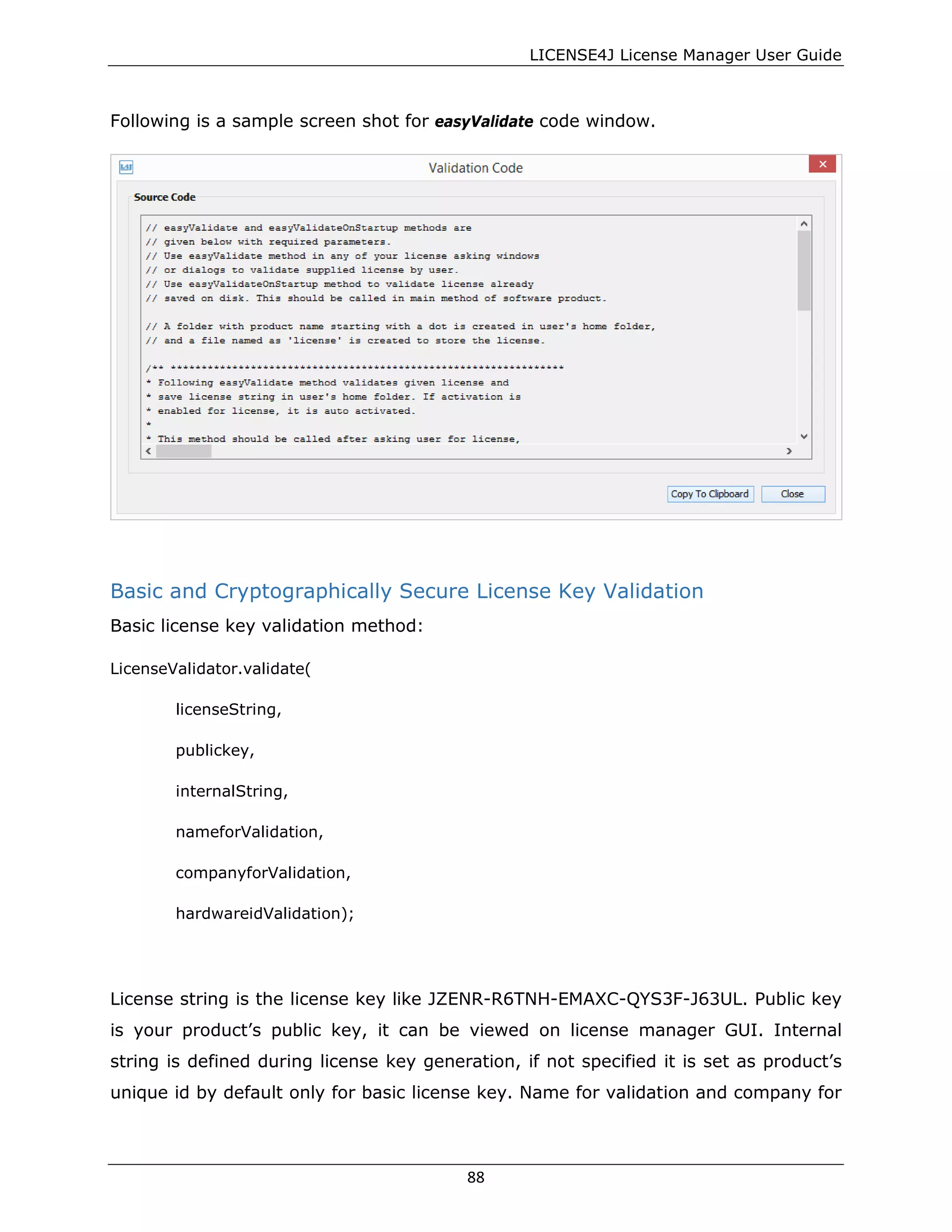 LICENSE4J License Manager User Guide
Following is a sample screen shot for easyValidate code window.
Basic and Cryptographically Secure License Key Validation
Basic license key validation method:
LicenseValidator.validate(
licenseString,
publickey,
internalString,
nameforValidation,
companyforValidation,
hardwareidValidation);
License string is the license key like JZENR-R6TNH-EMAXC-QYS3F-J63UL. Public key
is your product’s public key, it can be viewed on license manager GUI. Internal
string is defined during license key generation, if not specified it is set as product’s
unique id by default only for basic license key. Name for validation and company for
88
 
