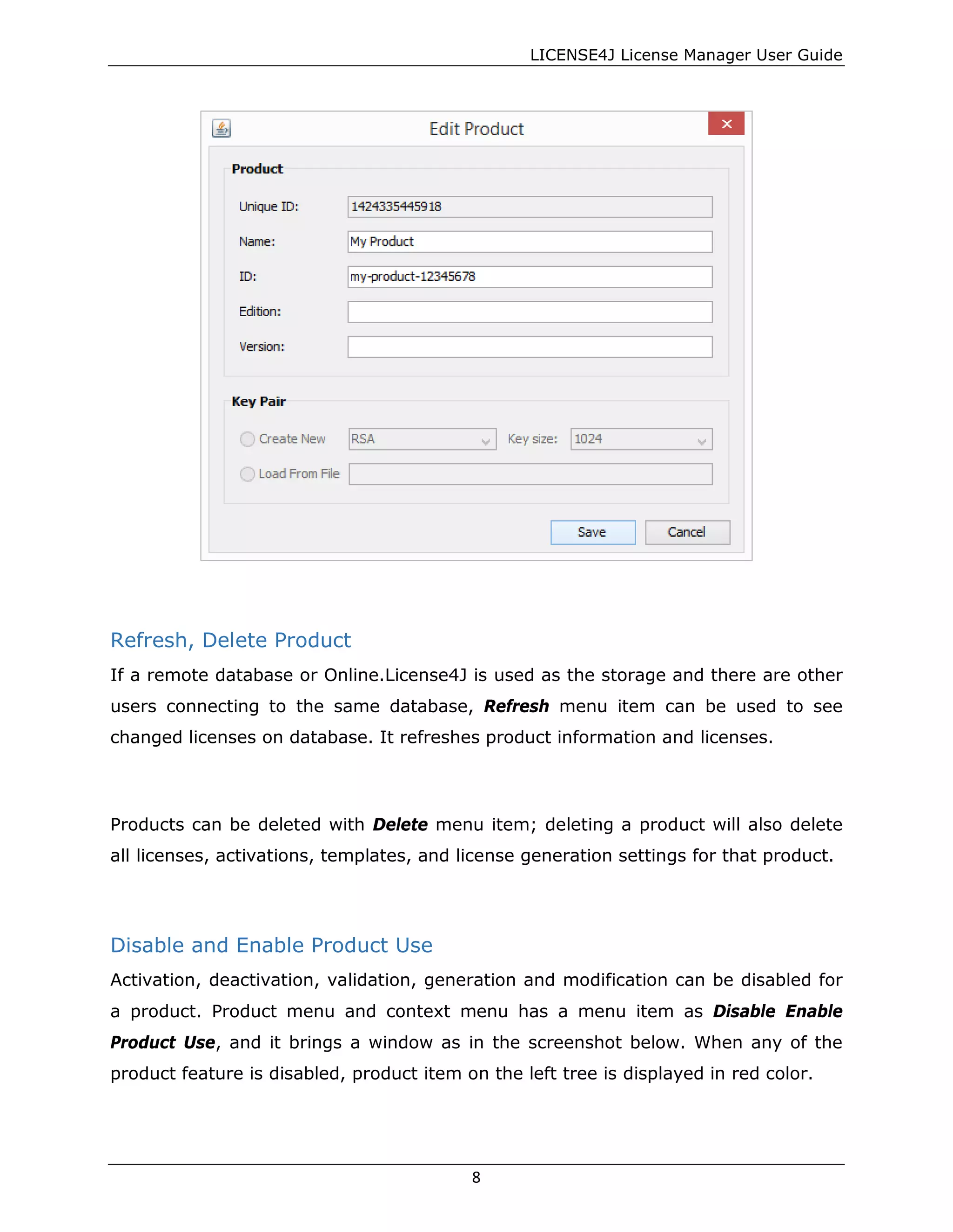 LICENSE4J License Manager User Guide
Refresh, Delete Product
If a remote database or Online.License4J is used as the storage and there are other
users connecting to the same database, Refresh menu item can be used to see
changed licenses on database. It refreshes product information and licenses.
Products can be deleted with Delete menu item; deleting a product will also delete
all licenses, activations, templates, and license generation settings for that product.
Disable and Enable Product Use
Activation, deactivation, validation, generation and modification can be disabled for
a product. Product menu and context menu has a menu item as Disable Enable
Product Use, and it brings a window as in the screenshot below. When any of the
product feature is disabled, product item on the left tree is displayed in red color.
8
 