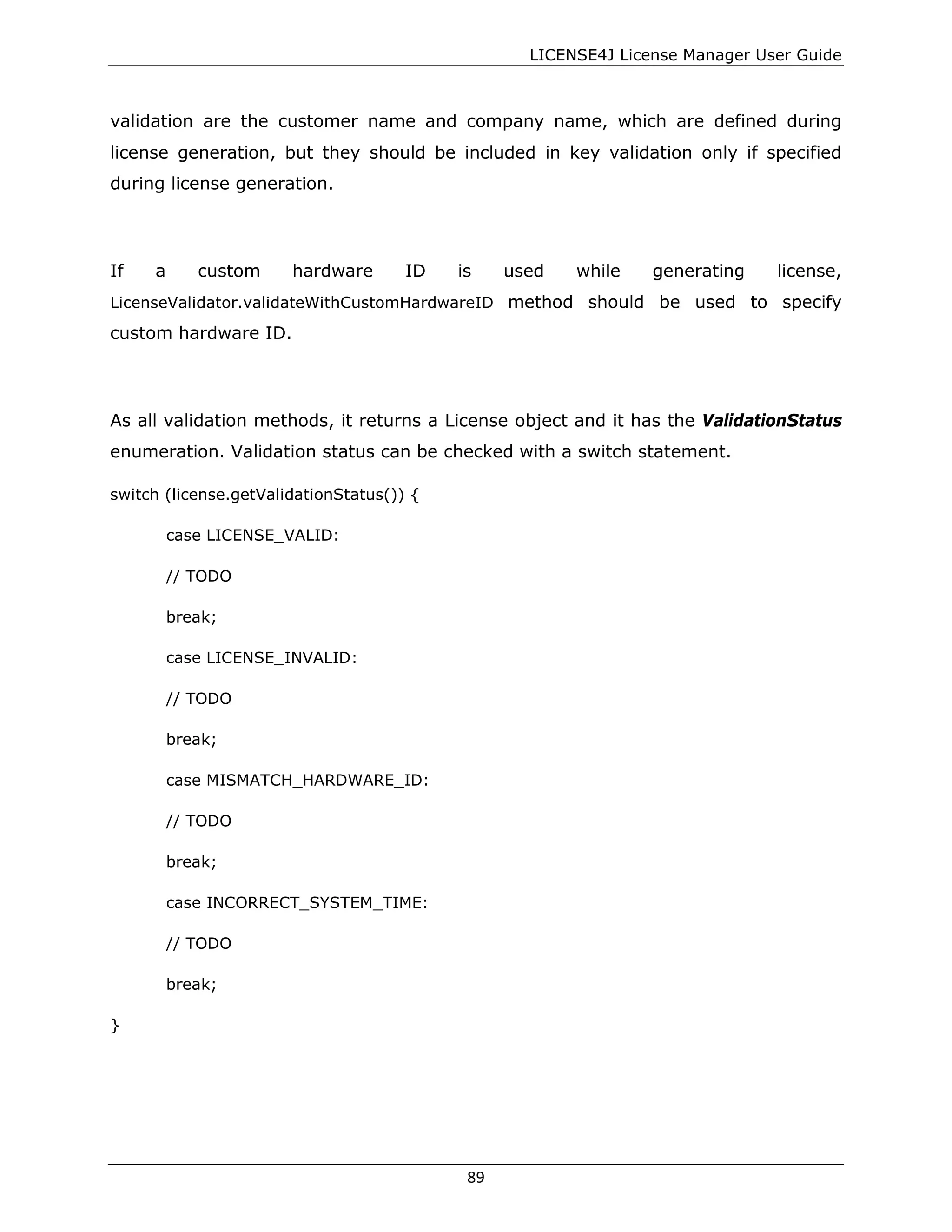 LICENSE4J License Manager User Guide
validation are the customer name and company name, which are defined during
license generation, but they should be included in key validation only if specified
during license generation.
If a custom hardware ID is used while generating license,
LicenseValidator.validateWithCustomHardwareID method should be used to specify
custom hardware ID.
As all validation methods, it returns a License object and it has the ValidationStatus
enumeration. Validation status can be checked with a switch statement.
switch (license.getValidationStatus()) {
case LICENSE_VALID:
// TODO
break;
case LICENSE_INVALID:
// TODO
break;
case MISMATCH_HARDWARE_ID:
// TODO
break;
case INCORRECT_SYSTEM_TIME:
// TODO
break;
}
89
 