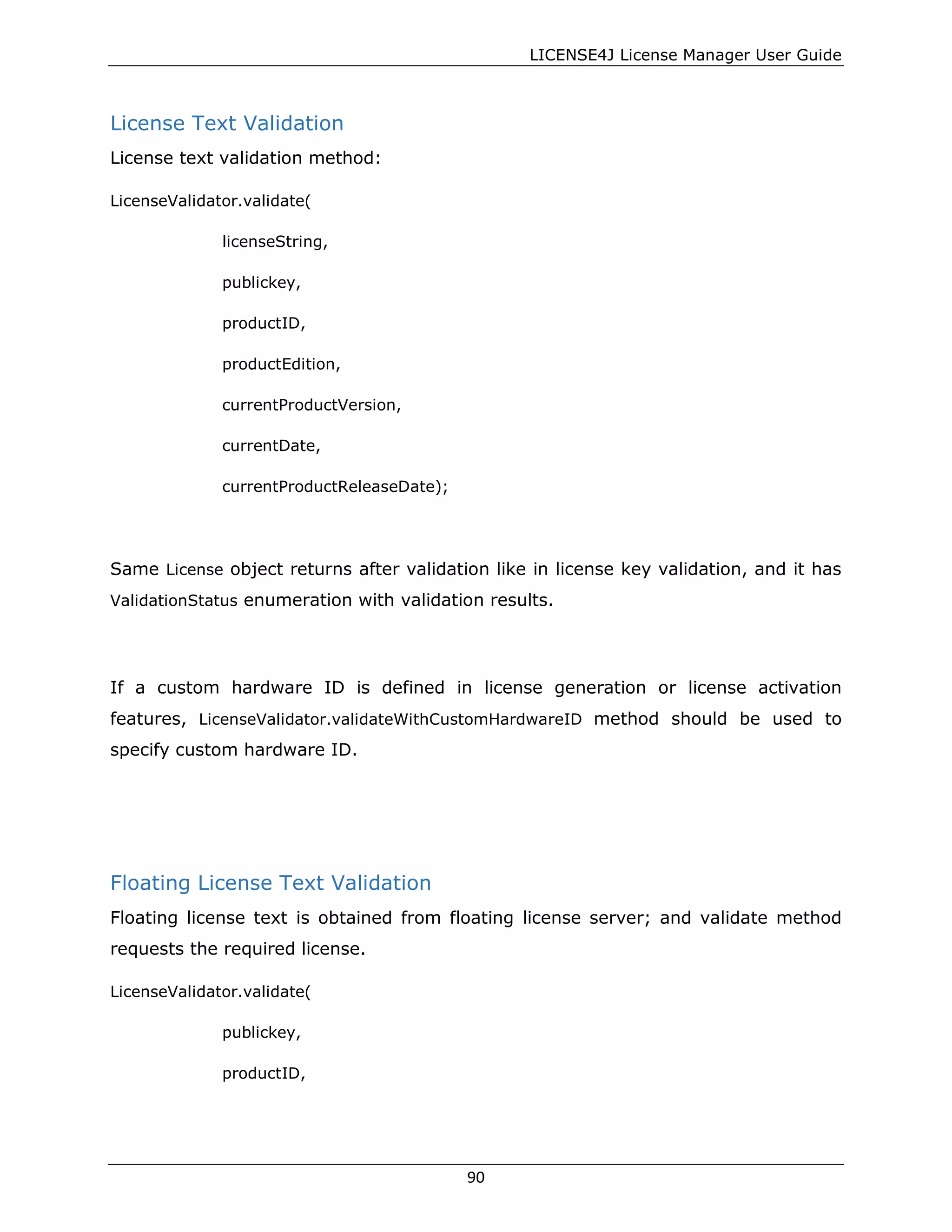 LICENSE4J License Manager User Guide
License Text Validation
License text validation method:
LicenseValidator.validate(
licenseString,
publickey,
productID,
productEdition,
currentProductVersion,
currentDate,
currentProductReleaseDate);
Same License object returns after validation like in license key validation, and it has
ValidationStatus enumeration with validation results.
If a custom hardware ID is defined in license generation or license activation
features, LicenseValidator.validateWithCustomHardwareID method should be used to
specify custom hardware ID.
Floating License Text Validation
Floating license text is obtained from floating license server; and validate method
requests the required license.
LicenseValidator.validate(
publickey,
productID,
90
 