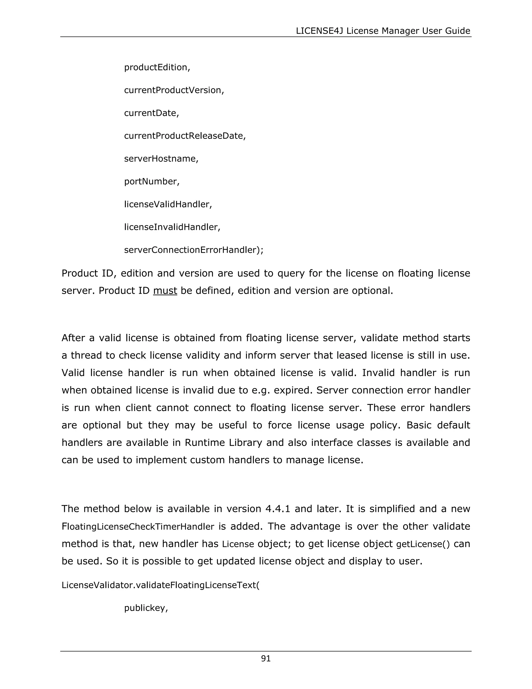 LICENSE4J License Manager User Guide
productEdition,
currentProductVersion,
currentDate,
currentProductReleaseDate,
serverHostname,
portNumber,
licenseValidHandler,
licenseInvalidHandler,
serverConnectionErrorHandler);
Product ID, edition and version are used to query for the license on floating license
server. Product ID must be defined, edition and version are optional.
After a valid license is obtained from floating license server, validate method starts
a thread to check license validity and inform server that leased license is still in use.
Valid license handler is run when obtained license is valid. Invalid handler is run
when obtained license is invalid due to e.g. expired. Server connection error handler
is run when client cannot connect to floating license server. These error handlers
are optional but they may be useful to force license usage policy. Basic default
handlers are available in Runtime Library and also interface classes is available and
can be used to implement custom handlers to manage license.
The method below is available in version 4.4.1 and later. It is simplified and a new
FloatingLicenseCheckTimerHandler is added. The advantage is over the other validate
method is that, new handler has License object; to get license object getLicense() can
be used. So it is possible to get updated license object and display to user.
LicenseValidator.validateFloatingLicenseText(
publickey,
91
 
