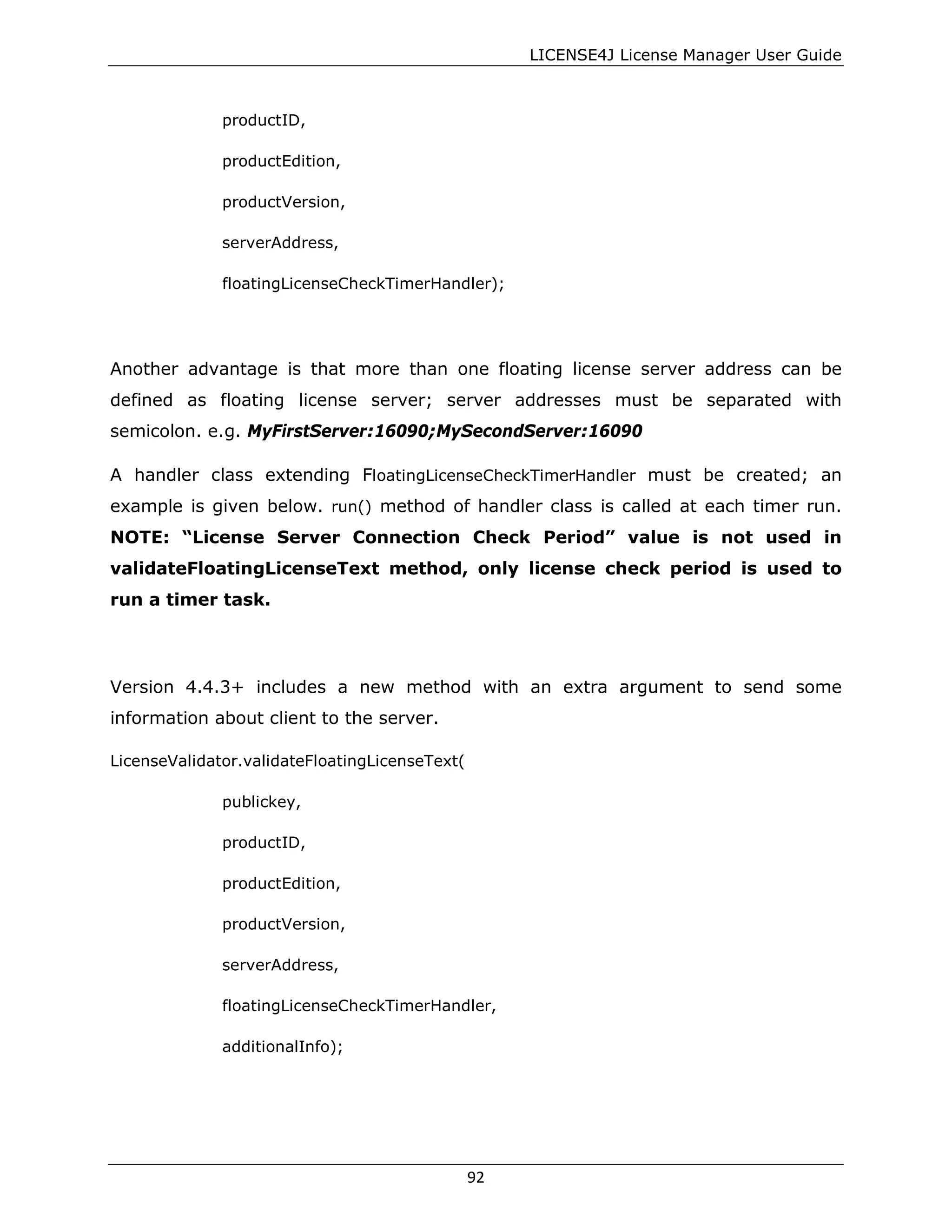 LICENSE4J License Manager User Guide
productID,
productEdition,
productVersion,
serverAddress,
floatingLicenseCheckTimerHandler);
Another advantage is that more than one floating license server address can be
defined as floating license server; server addresses must be separated with
semicolon. e.g. MyFirstServer:16090;MySecondServer:16090
A handler class extending FloatingLicenseCheckTimerHandler must be created; an
example is given below. run() method of handler class is called at each timer run.
NOTE: “License Server Connection Check Period” value is not used in
validateFloatingLicenseText method, only license check period is used to
run a timer task.
Version 4.4.3+ includes a new method with an extra argument to send some
information about client to the server.
LicenseValidator.validateFloatingLicenseText(
publickey,
productID,
productEdition,
productVersion,
serverAddress,
floatingLicenseCheckTimerHandler,
additionalInfo);
92
 