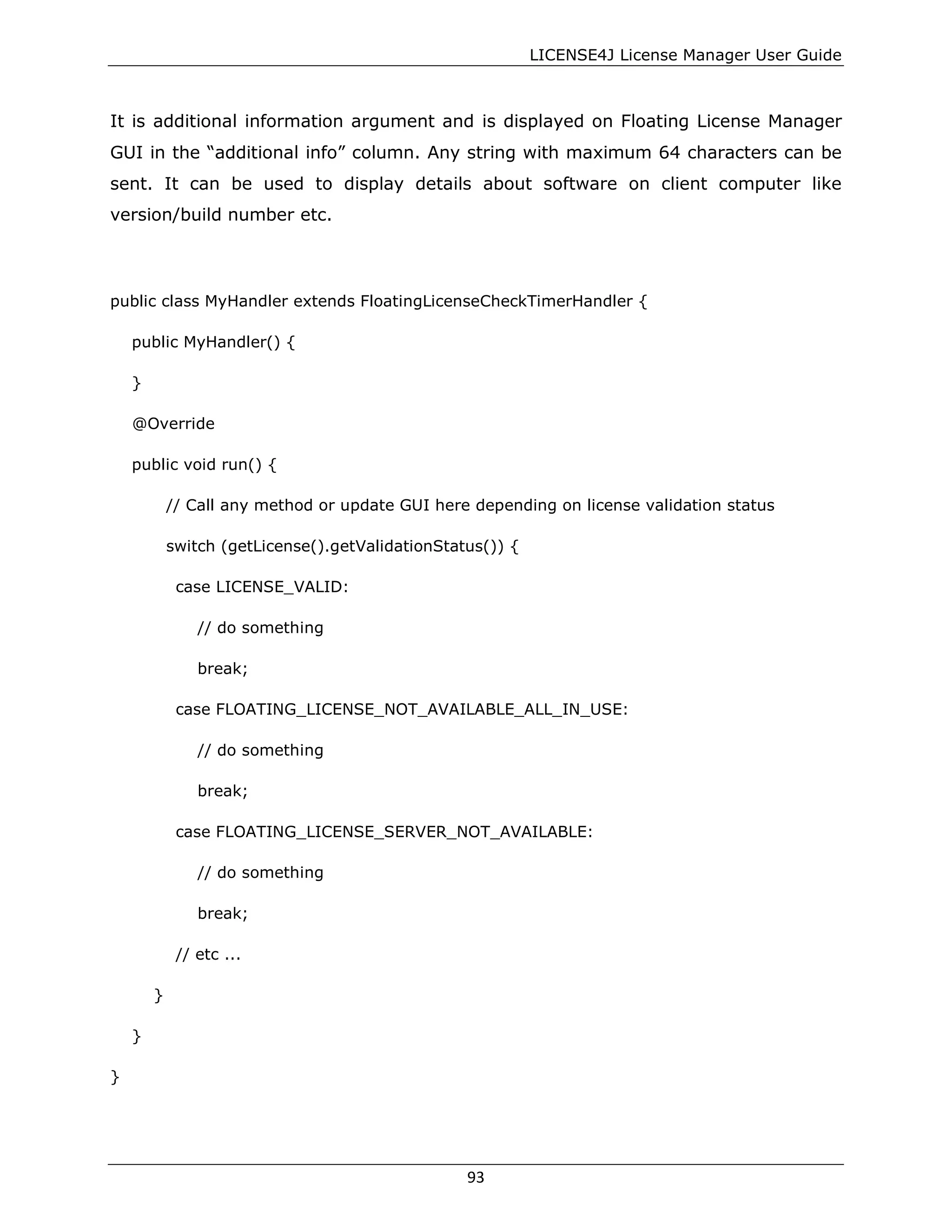 LICENSE4J License Manager User Guide
It is additional information argument and is displayed on Floating License Manager
GUI in the “additional info” column. Any string with maximum 64 characters can be
sent. It can be used to display details about software on client computer like
version/build number etc.
public class MyHandler extends FloatingLicenseCheckTimerHandler {
public MyHandler() {
}
@Override
public void run() {
// Call any method or update GUI here depending on license validation status
switch (getLicense().getValidationStatus()) {
case LICENSE_VALID:
// do something
break;
case FLOATING_LICENSE_NOT_AVAILABLE_ALL_IN_USE:
// do something
break;
case FLOATING_LICENSE_SERVER_NOT_AVAILABLE:
// do something
break;
// etc ...
}
}
}
93
 