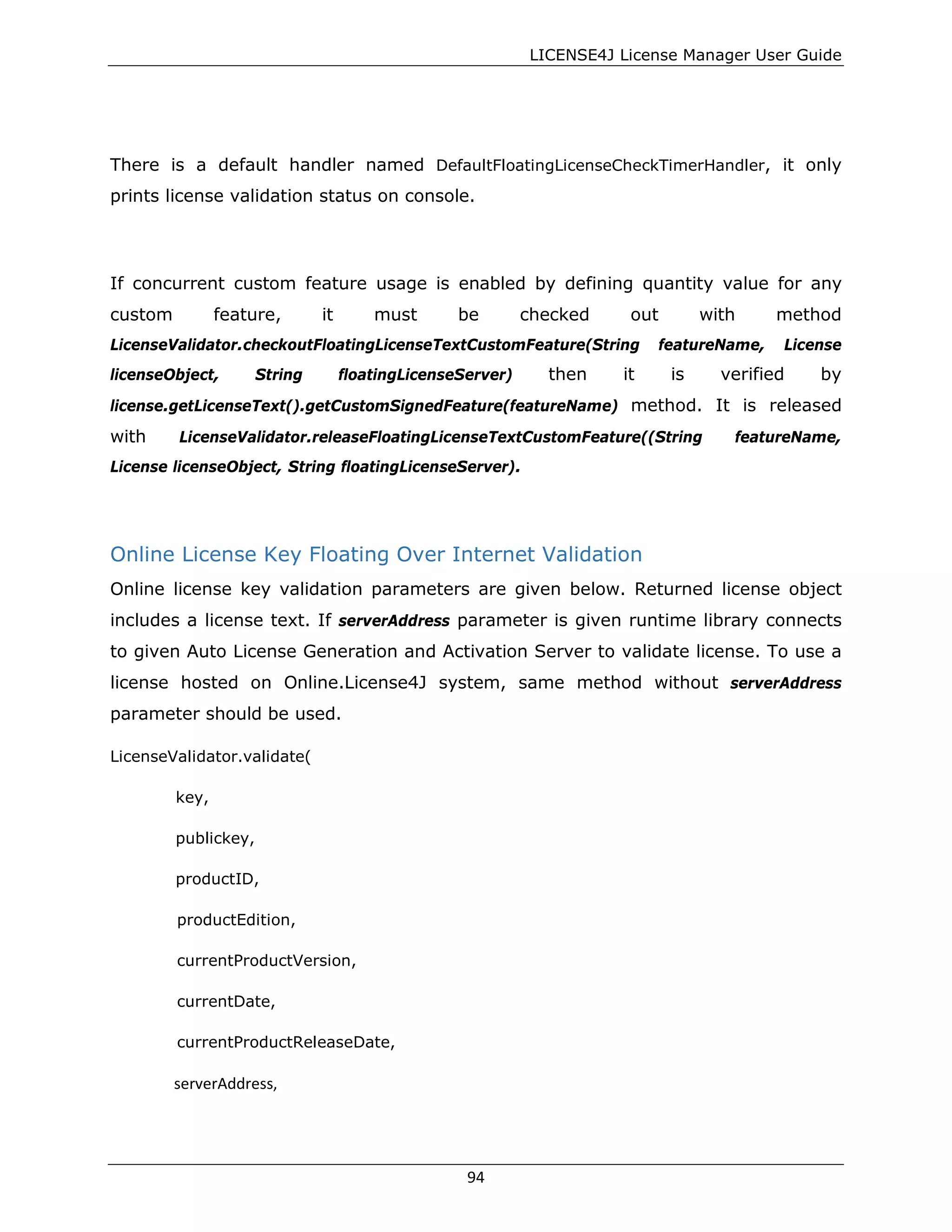 LICENSE4J License Manager User Guide
There is a default handler named DefaultFloatingLicenseCheckTimerHandler, it only
prints license validation status on console.
If concurrent custom feature usage is enabled by defining quantity value for any
custom feature, it must be checked out with method
LicenseValidator.checkoutFloatingLicenseTextCustomFeature(String featureName, License
licenseObject, String floatingLicenseServer) then it is verified by
license.getLicenseText().getCustomSignedFeature(featureName) method. It is released
with LicenseValidator.releaseFloatingLicenseTextCustomFeature((String featureName,
License licenseObject, String floatingLicenseServer).
Online License Key Floating Over Internet Validation
Online license key validation parameters are given below. Returned license object
includes a license text. If serverAddress parameter is given runtime library connects
to given Auto License Generation and Activation Server to validate license. To use a
license hosted on Online.License4J system, same method without serverAddress
parameter should be used.
LicenseValidator.validate(
key,
publickey,
productID,
productEdition,
currentProductVersion,
currentDate,
currentProductReleaseDate,
serverAddress,
94
 