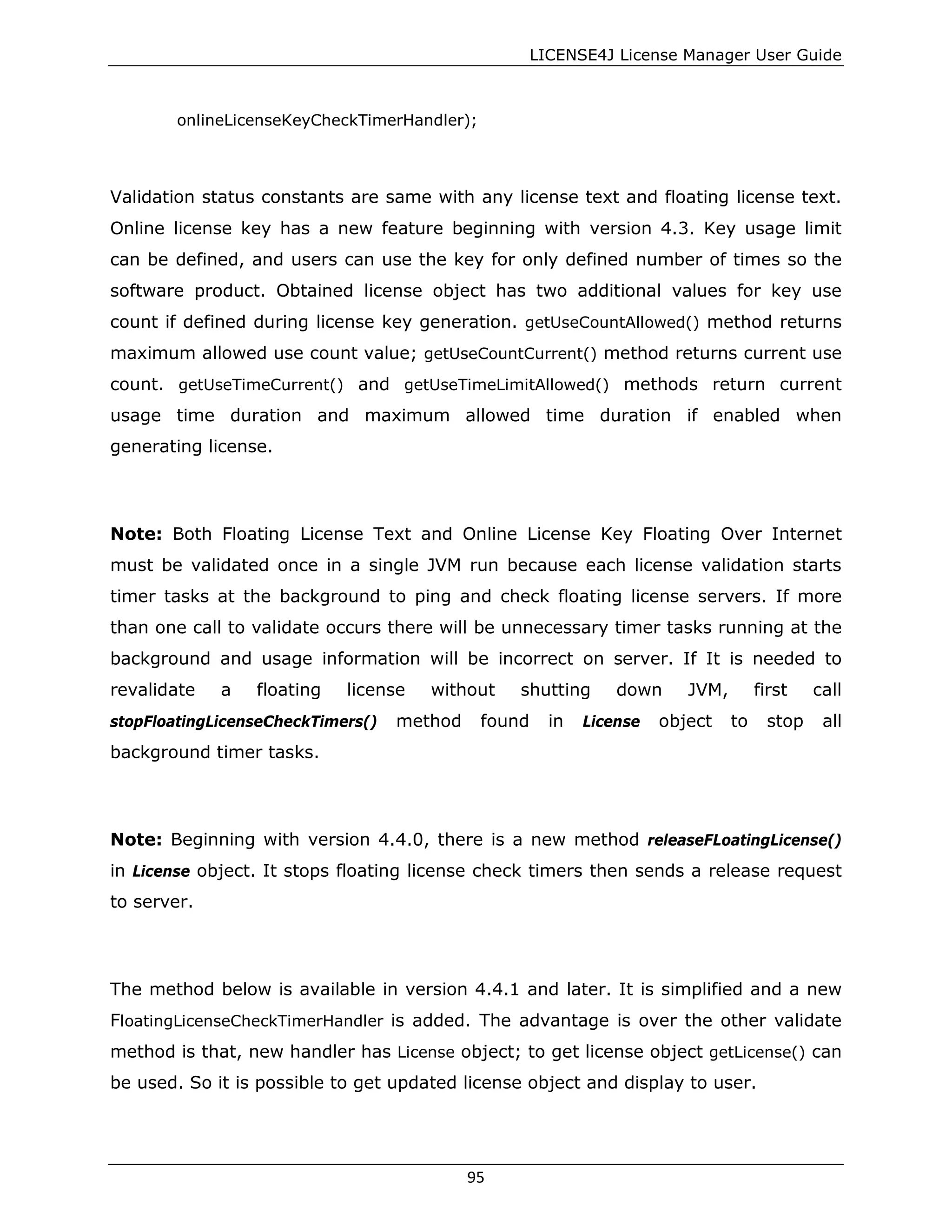 LICENSE4J License Manager User Guide
onlineLicenseKeyCheckTimerHandler);
Validation status constants are same with any license text and floating license text.
Online license key has a new feature beginning with version 4.3. Key usage limit
can be defined, and users can use the key for only defined number of times so the
software product. Obtained license object has two additional values for key use
count if defined during license key generation. getUseCountAllowed() method returns
maximum allowed use count value; getUseCountCurrent() method returns current use
count. getUseTimeCurrent() and getUseTimeLimitAllowed() methods return current
usage time duration and maximum allowed time duration if enabled when
generating license.
Note: Both Floating License Text and Online License Key Floating Over Internet
must be validated once in a single JVM run because each license validation starts
timer tasks at the background to ping and check floating license servers. If more
than one call to validate occurs there will be unnecessary timer tasks running at the
background and usage information will be incorrect on server. If It is needed to
revalidate a floating license without shutting down JVM, first call
stopFloatingLicenseCheckTimers() method found in License object to stop all
background timer tasks.
Note: Beginning with version 4.4.0, there is a new method releaseFLoatingLicense()
in License object. It stops floating license check timers then sends a release request
to server.
The method below is available in version 4.4.1 and later. It is simplified and a new
FloatingLicenseCheckTimerHandler is added. The advantage is over the other validate
method is that, new handler has License object; to get license object getLicense() can
be used. So it is possible to get updated license object and display to user.
95
 