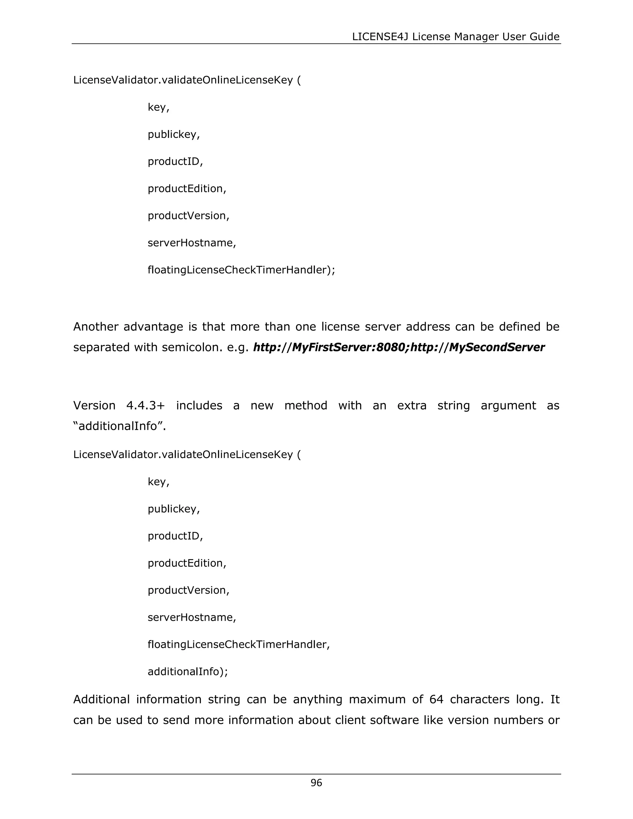 LICENSE4J License Manager User Guide
LicenseValidator.validateOnlineLicenseKey (
key,
publickey,
productID,
productEdition,
productVersion,
serverHostname,
floatingLicenseCheckTimerHandler);
Another advantage is that more than one license server address can be defined be
separated with semicolon. e.g. http://MyFirstServer:8080;http://MySecondServer
Version 4.4.3+ includes a new method with an extra string argument as
“additionalInfo”.
LicenseValidator.validateOnlineLicenseKey (
key,
publickey,
productID,
productEdition,
productVersion,
serverHostname,
floatingLicenseCheckTimerHandler,
additionalInfo);
Additional information string can be anything maximum of 64 characters long. It
can be used to send more information about client software like version numbers or
96
 