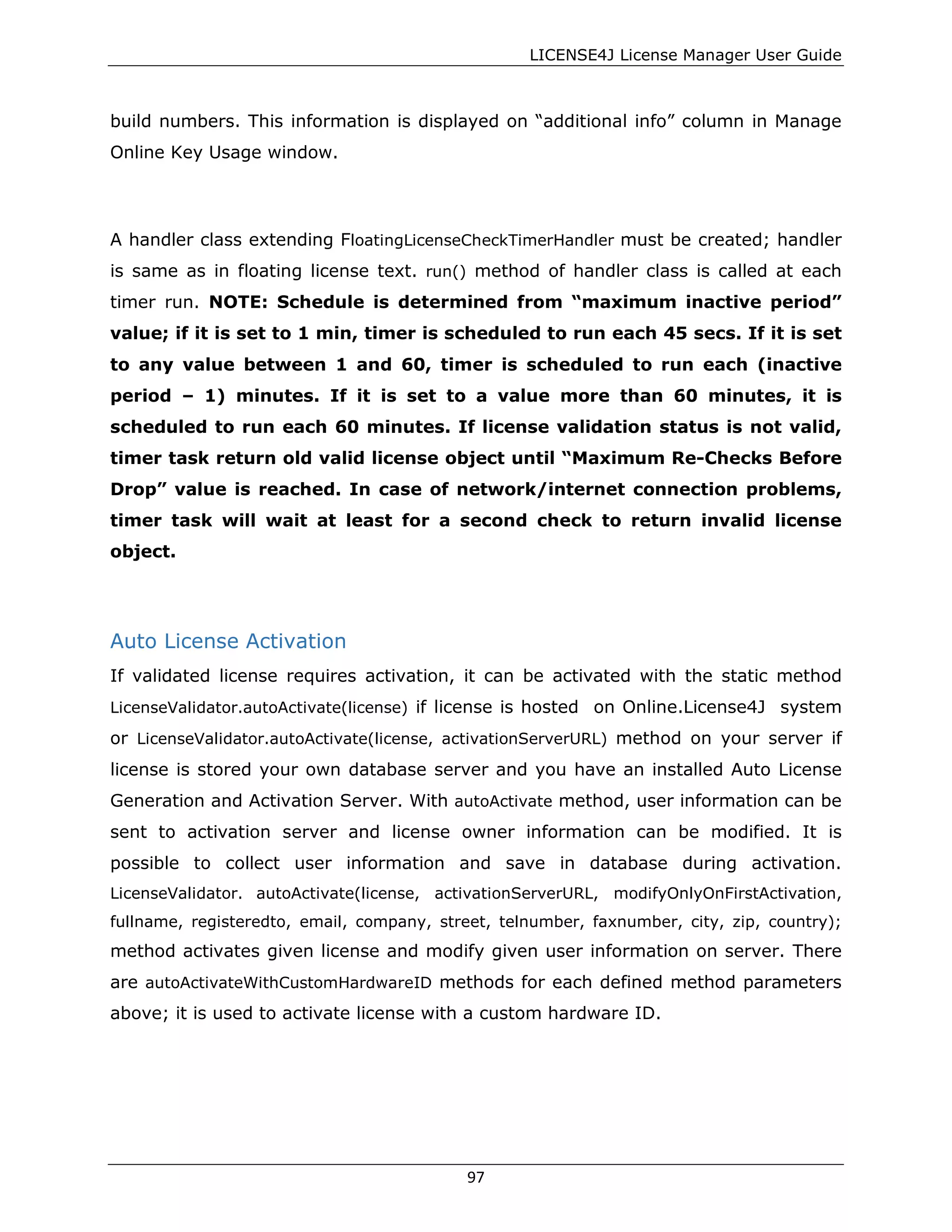 LICENSE4J License Manager User Guide
build numbers. This information is displayed on “additional info” column in Manage
Online Key Usage window.
A handler class extending FloatingLicenseCheckTimerHandler must be created; handler
is same as in floating license text. run() method of handler class is called at each
timer run. NOTE: Schedule is determined from “maximum inactive period”
value; if it is set to 1 min, timer is scheduled to run each 45 secs. If it is set
to any value between 1 and 60, timer is scheduled to run each (inactive
period – 1) minutes. If it is set to a value more than 60 minutes, it is
scheduled to run each 60 minutes. If license validation status is not valid,
timer task return old valid license object until “Maximum Re-Checks Before
Drop” value is reached. In case of network/internet connection problems,
timer task will wait at least for a second check to return invalid license
object.
Auto License Activation
If validated license requires activation, it can be activated with the static method
LicenseValidator.autoActivate(license) if license is hosted on Online.License4J system
or LicenseValidator.autoActivate(license, activationServerURL) method on your server if
license is stored your own database server and you have an installed Auto License
Generation and Activation Server. With autoActivate method, user information can be
sent to activation server and license owner information can be modified. It is
possible to collect user information and save in database during activation.
LicenseValidator. autoActivate(license, activationServerURL, modifyOnlyOnFirstActivation,
fullname, registeredto, email, company, street, telnumber, faxnumber, city, zip, country);
method activates given license and modify given user information on server. There
are autoActivateWithCustomHardwareID methods for each defined method parameters
above; it is used to activate license with a custom hardware ID.
97
 
