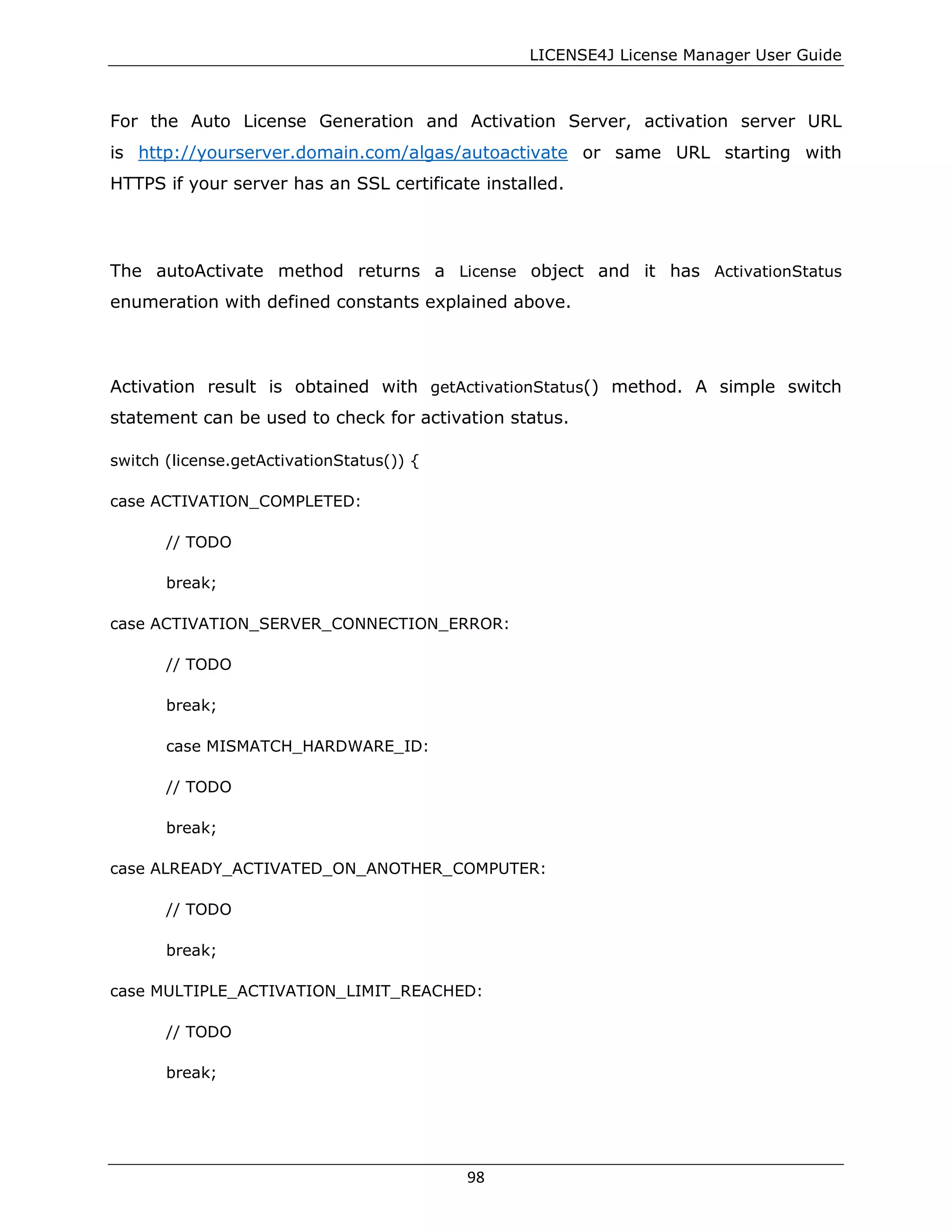 LICENSE4J License Manager User Guide
For the Auto License Generation and Activation Server, activation server URL
is http://yourserver.domain.com/algas/autoactivate or same URL starting with
HTTPS if your server has an SSL certificate installed.
The autoActivate method returns a License object and it has ActivationStatus
enumeration with defined constants explained above.
Activation result is obtained with getActivationStatus() method. A simple switch
statement can be used to check for activation status.
switch (license.getActivationStatus()) {
case ACTIVATION_COMPLETED:
// TODO
break;
case ACTIVATION_SERVER_CONNECTION_ERROR:
// TODO
break;
case MISMATCH_HARDWARE_ID:
// TODO
break;
case ALREADY_ACTIVATED_ON_ANOTHER_COMPUTER:
// TODO
break;
case MULTIPLE_ACTIVATION_LIMIT_REACHED:
// TODO
break;
98
 