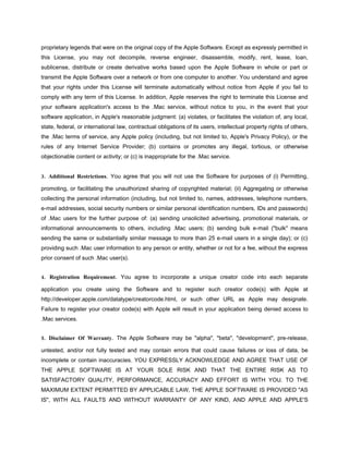proprietary legends that were on the original copy of the Apple Software. Except as expressly permitted in
this License, you may not decompile, reverse engineer, disassemble, modify, rent, lease, loan,
sublicense, distribute or create derivative works based upon the Apple Software in whole or part or
transmit the Apple Software over a network or from one computer to another. You understand and agree
that your rights under this License will terminate automatically without notice from Apple if you fail to
comply with any term of this License. In addition, Apple reserves the right to terminate this License and
your software application's access to the .Mac service, without notice to you, in the event that your
software application, in Apple's reasonable judgment: (a) violates, or facilitates the violation of, any local,
state, federal, or international law, contractual obligations of its users, intellectual property rights of others,
the .Mac terms of service, any Apple policy (including, but not limited to, Apple's Privacy Policy), or the
rules of any Internet Service Provider; (b) contains or promotes any illegal, tortious, or otherwise
objectionable content or activity; or (c) is inappropriate for the .Mac service.


3. Additional Restrictions. You agree that you will not use the Software for purposes of (i) Permitting,

promoting, or facilitating the unauthorized sharing of copyrighted material; (ii) Aggregating or otherwise
collecting the personal information (including, but not limited to, names, addresses, telephone numbers,
e-mail addresses, social security numbers or similar personal identification numbers, IDs and passwords)
of .Mac users for the further purpose of: (a) sending unsolicited advertising, promotional materials, or
informational announcements to others, including .Mac users; (b) sending bulk e-mail ("bulk" means
sending the same or substantially similar message to more than 25 e-mail users in a single day); or (c)
providing such .Mac user information to any person or entity, whether or not for a fee, without the express
prior consent of such .Mac user(s).


4. Registration Requirement. You agree to incorporate a unique creator code into each separate

application you create using the Software and to register such creator code(s) with Apple at
http://developer.apple.com/datatype/creatorcode.html, or such other URL as Apple may designate.
Failure to register your creator code(s) with Apple will result in your application being denied access to
.Mac services.


5. Disclaimer Of Warranty. The Apple Software may be "alpha", "beta", "development", pre-release,

untested, and/or not fully tested and may contain errors that could cause failures or loss of data, be
incomplete or contain inaccuracies. YOU EXPRESSLY ACKNOWLEDGE AND AGREE THAT USE OF
THE APPLE SOFTWARE IS AT YOUR SOLE RISK AND THAT THE ENTIRE RISK AS TO
SATISFACTORY QUALITY, PERFORMANCE, ACCURACY AND EFFORT IS WITH YOU. TO THE
MAXIMUM EXTENT PERMITTED BY APPLICABLE LAW, THE APPLE SOFTWARE IS PROVIDED "AS
IS", WITH ALL FAULTS AND WITHOUT WARRANTY OF ANY KIND, AND APPLE AND APPLE'S
 