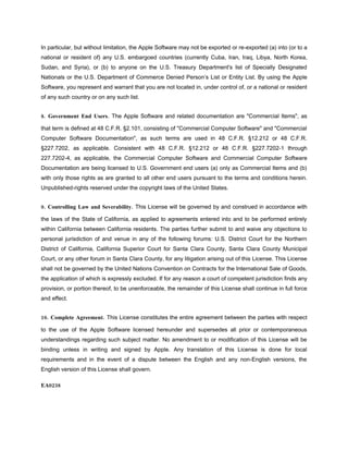 In particular, but without limitation, the Apple Software may not be exported or re-exported (a) into (or to a
national or resident of) any U.S. embargoed countries (currently Cuba, Iran, Iraq, Libya, North Korea,
Sudan, and Syria), or (b) to anyone on the U.S. Treasury Department's list of Specially Designated
Nationals or the U.S. Department of Commerce Denied Person’s List or Entity List. By using the Apple
Software, you represent and warrant that you are not located in, under control of, or a national or resident
of any such country or on any such list.


8. Government End Users. The Apple Software and related documentation are "Commercial Items", as

that term is defined at 48 C.F.R. §2.101, consisting of "Commercial Computer Software" and "Commercial
Computer Software Documentation", as such terms are used in 48 C.F.R. §12.212 or 48 C.F.R.
§227.7202, as applicable. Consistent with 48 C.F.R. §12.212 or 48 C.F.R. §227.7202-1 through
227.7202-4, as applicable, the Commercial Computer Software and Commercial Computer Software
Documentation are being licensed to U.S. Government end users (a) only as Commercial Items and (b)
with only those rights as are granted to all other end users pursuant to the terms and conditions herein.
Unpublished-rights reserved under the copyright laws of the United States.


9. Controlling Law and Severability. This License will be governed by and construed in accordance with

the laws of the State of California, as applied to agreements entered into and to be performed entirely
within California between California residents. The parties further submit to and waive any objections to
personal jurisdiction of and venue in any of the following forums: U.S. District Court for the Northern
District of California, California Superior Court for Santa Clara County, Santa Clara County Municipal
Court, or any other forum in Santa Clara County, for any litigation arising out of this License. This License
shall not be governed by the United Nations Convention on Contracts for the International Sale of Goods,
the application of which is expressly excluded. If for any reason a court of competent jurisdiction finds any
provision, or portion thereof, to be unenforceable, the remainder of this License shall continue in full force
and effect.


10. Complete Agreement. This License constitutes the entire agreement between the parties with respect

to the use of the Apple Software licensed hereunder and supersedes all prior or contemporaneous
understandings regarding such subject matter. No amendment to or modification of this License will be
binding unless in writing and signed by Apple. Any translation of this License is done for local
requirements and in the event of a dispute between the English and any non-English versions, the
English version of this License shall govern.

EA0238
 