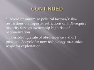 5. Avoid or minimize political factors/risks-
restrictions on imports-restrictions on FDI-require
majority foreign ownership-high risk of
nationalization
6. Possible high rate of obsolescence / short
product life cycle for new technology maximize
scope for exploitation
 