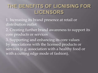 1. Increasing its brand presence at retail or
distribution outlet
2. Creating further brand awareness to support its
core products or services
3. Supporting and enhancing its core values
by associations with the licensed products or
services (e.g. association with a healthy food or
with a cutting edge mode of fashion).
 