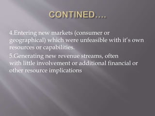4.Entering new markets (consumer or
geographical) which were unfeasible with it’s own
resources or capabilities.
5.Generating new revenue streams, often
with little involvement or additional financial or
other resource implications
 