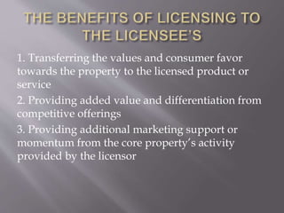 1. Transferring the values and consumer favor
towards the property to the licensed product or
service
2. Providing added value and differentiation from
competitive offerings
3. Providing additional marketing support or
momentum from the core property’s activity
provided by the licensor
 