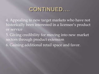 4. Appealing to new target markets who have not
historically been interested in a licensee’s product
or service
5. Giving credibility for moving into new market
sectors through product extension
6. Gaining additional retail space and favor.
 