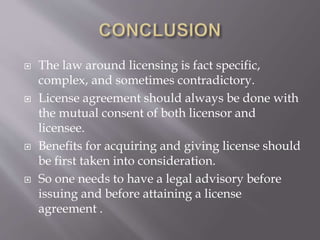  The law around licensing is fact specific,
complex, and sometimes contradictory.
 License agreement should always be done with
the mutual consent of both licensor and
licensee.
 Benefits for acquiring and giving license should
be first taken into consideration.
 So one needs to have a legal advisory before
issuing and before attaining a license
agreement .
 