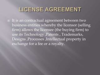  It is an contractual agreement between two
business entities whereby the licensor (selling
firm) allows the licensee (the buying firm) to
use its Technology ,Patents , Trademarks,
Designs ,Processes ,Intellectual property in
exchange for a fee or a royalty.
 