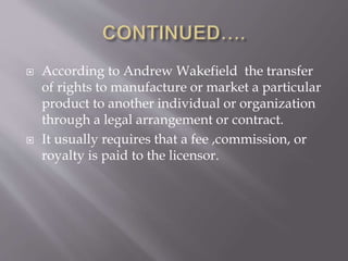  According to Andrew Wakefield the transfer
of rights to manufacture or market a particular
product to another individual or organization
through a legal arrangement or contract.
 It usually requires that a fee ,commission, or
royalty is paid to the licensor.
 