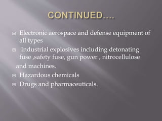 Electronic aerospace and defense equipment of
all types
 Industrial explosives including detonating
fuse ,safety fuse, gun power , nitrocellulose
and machines.
 Hazardous chemicals
 Drugs and pharmaceuticals.
 