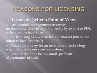  Licensors (sellers) Point of View:
1. Lack capital, management resources,
market knowledge to exploit directly by export or FDI,
so license to a local firm
2. Use licensing as a way to test the market (but is this
unfair to local licensee?)
3. We can get money for an invention or technology
which is outside our core competence
4. Local market may be too small -problem
of economies of scale.
 
