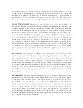 R OTHERWISE) AS TO ANY MATTER INCLUDING WITHOUT LIMITATION NONINFRINGEMENT OF THIR
D PARTY RIGHTS, MERCHANTABILITY, INTEGRATION, SATISFACTORY QUALITY, OR FITNESS FOR
ANY PARTICULAR PURPOSE. The provisions of Section 9 and Section 10 shall survive t
he termination of this Agreement, howsoever caused, but this shall not imply or cr
eate any continued right to Use the Software after termination of this Agreement.
10. LIMITATION OF LIABILITY. IN NO EVENT WILL LICENSOR OR ITS SUPPLIERS BE LIABLE TO
YOU FOR ANY DAMAGES, CLAIMS OR COSTS WHATSOEVER OR ANY CONSEQUENTIAL, INDIRECT, IN
CIDENTAL DAMAGES, OR ANY LOST PROFITS OR LOST SAVINGS, EVEN IF A LICENSOR REPRESEN
TATIVE HAS BEEN ADVISED OF THE POSSIBILITY OF SUCH LOSS, DAMAGES, CLAIMS OR COSTS
OR FOR ANY CLAIM BY ANY THIRD PARTY. THE FOREGOING LIMITATIONS AND EXCLUSIONS APPL
Y TO THE EXTENT PERMITTED BY APPLICABLE LAW IN YOUR JURISDICTION. Nothing containe
d in this Agreement limits Licensor's liability to you in the event of death or pe
rsonal injury resulting from Licensor's negligence or for the tort of deceit (frau
d). Licensor is acting on behalf of its suppliers for the purpose of disclaiming,
excluding and/or limiting obligations, warranties and liability as provided in thi
s Agreement, but in no other respects and for no other purpose. For further inform
ation, please see the jurisdiction specific information at the end of this Agreeme
nt.
11. Termination. This Agreement is effective until terminated. You may terminate the
Agreement at any time by (i) permanently destroying all copies of the Software in
your possession or control; (ii) removing the Software from your hard drive; and
(iii) notifying Licensor of your intention to terminate this Agreement. Licensor m
ay terminate this Agreement at any time for any reason or no reason. In such even
t, you must immediately and permanently destroy all copies of the Software in your
possession and control and remove the Software from your hard drive. Upon terminat
ion of this Agreement for any reason, all licenses granted herein shall immediatel
y terminate.
12. Export Rules. You agree that the Software will not be shipped, transferred or ex
ported into any country or used in any manner prohibited by the Korea Export Admin
istration Act or any other export laws, restrictions or regulations (collectively
the "Export Laws"). In addition, if the Software is identified as export controlle
d items under the Export Laws, you represent and warrant that you are not a citize
n, or otherwise located within, an embargoed nation (including without limitation
Iran, Syria, Sudan, Libya, Cuba, and North Korea) and that you are not otherwise p
rohibited under the Export Laws from receiving the Software. All rights to Use the
Software are granted on condition that such rights are forfeited if you fail to co
mply with the terms of this Agreement.
 