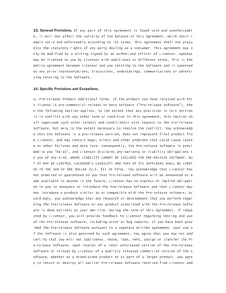 13. General Provisions. If any part of this Agreement is found void and unenforceabl
e, it will not affect the validity of the balance of this Agreement, which shall r
emain valid and enforceable according to its terms. This Agreement shall not preju
dice the statutory rights of any party dealing as a consumer. This Agreement may o
nly be modified by a writing signed by an authorized officer of Licensor. Updates
may be licensed to you by Licensor with additional or different terms. This is the
entire agreement between Licensor and you relating to the Software and it supersed
es any prior representations, discussions, undertakings, communications or adverti
sing relating to the Software.
14. Specific Provisions and Exceptions.
a. Pre-release Product Additional Terms. If the product you have received with thi
s license is pre-commercial release or beta Software ("Pre-release Software"), the
n the following Section applies. To the extent that any provision in this Section
is in conflict with any other term or condition in this Agreement, this Section sh
all supersede such other term(s) and condition(s) with respect to the Pre-release
Software, but only to the extent necessary to resolve the conflict. You acknowledg
e that the Software is a pre-release version, does not represent final product fro
m Licensor, and may contain bugs, errors and other problems that could cause syste
m or other failures and data loss. Consequently, the Pre-release Software is provi
ded to you "AS-IS", and Licensor disclaims any warranty or liability obligations t
o you of any kind. WHERE LIABILITY CANNOT BE EXCLUDED FOR PRE-RELEASE SOFTWARE, BU
T IT MAY BE LIMITED, LICENSOR'S LIABILITY AND THAT OF ITS SUPPLIERS SHALL BE LIMIT
ED TO THE SUM OF 0NE DOLLAR (U.S. $1) IN TOTAL. You acknowledge that Licensor has
not promised or guaranteed to you that Pre-release Software will be announced or m
ade available to anyone in the future, Licensor has no express or implied obligati
on to you to announce or introduce the Pre-release Software and that Licensor may
not introduce a product similar to or compatible with the Pre-release Software. Ac
cordingly, you acknowledge that any research or development that you perform regar
ding the Pre-release Software or any product associated with the Pre-release Softw
are is done entirely at your own risk. During the term of this Agreement, if reque
sted by Licensor, you will provide feedback to Licensor regarding testing and use
of the Pre-release Software, including error or bug reports. If you have been prov
ided the Pre-release Software pursuant to a separate written agreement, your use o
f the Software is also governed by such agreement. You agree that you may not and
certify that you will not sublicense, lease, loan, rent, assign or transfer the Pr
e-release Software. Upon receipt of a later unreleased version of the Pre-release
Software or release by Licensor of a publicly released commercial version of the S
oftware, whether as a stand-alone product or as part of a larger product, you agre
e to return or destroy all earlier Pre-release Software received from Licensor and
 