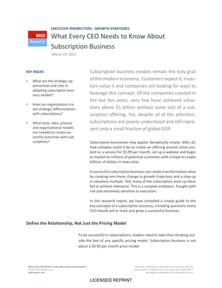 What Every CEO Needs to Know About Subscription Business
© 2021 MGI Research, LLC
mgiresearch.com
Disclaimer: Information is furnished on an as is basis. No war-
ranty, written or implied as to the accuracy of the data. Not re-
sponsible for typographical or reproduction errors.
EXECUTIVE PERSPECTIVES - GROWTH STRATEGIES
What Every CEO Needs to Know About
Subscription Business
March 19, 2021
Subscription business models remain the holy grail
of the modern economy. Customers expect it, inves-
tors value it and companies are looking for ways to
leverage this concept. Of the companies created in
the last ten years, very few have achieved valua-
tions above $1 billion without some sort of a sub-
scription offering. Yet, despite all of the attention,
subscriptions are poorly understood and still repre-
sent only a small fraction of global GDP.
Subscription businesses may appear deceptively simple. After all,
how complex could it be to create an offering around some con-
tent or a service for $5.99 per month, set up a website and begin
to market to millions of potential customers with a hope to create
billions of dollars in new value.
A successful subscription business can create transformative value
by creating non-linear change in growth trajectory and a step-up
in valuation multiple. Still, many of the subscription start-up ideas
fail or achieve relevance. This is a complex endeavor, fraught with
risk and extremely sensitive to execution.
In this research report, we have compiled a simple guide to the
key concepts of a subscription business, including questions every
CEO should ask to track and grow a successful business.
Define the Relationship, Not Just the Pricing Model
To be successful in subscriptions, leaders need to take their thinking out-
side the box of any specific pricing model. Subscription business is not
about a $9.95 per month price model.
KEY ISSUES
• What are the strategic op-
portunities and risks in
adopting subscription busi-
ness models?
• How can organizations cre-
ate strategic differentiation
with subscriptions?
• What tools, data, process
and organizational models
are needed to create suc-
cessful outcomes with sub-
scriptions?
LICENSED REPRINT
 