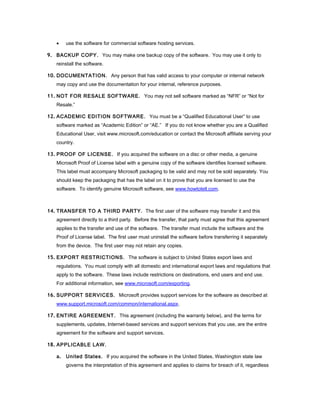 • use the software for commercial software hosting services.
9. BACKUP COPY. You may make one backup copy of the software. You may use it only to
reinstall the software.
10. DOCUMENTATION. Any person that has valid access to your computer or internal network
may copy and use the documentation for your internal, reference purposes.
11. NOT FOR RESALE SOFTWARE. You may not sell software marked as “NFR” or “Not for
Resale.”
12. ACADEMIC EDITION SOFTWARE. You must be a “Qualified Educational User” to use
software marked as “Academic Edition” or “AE.” If you do not know whether you are a Qualified
Educational User, visit www.microsoft.com/education or contact the Microsoft affiliate serving your
country.
13. PROOF OF LICENSE. If you acquired the software on a disc or other media, a genuine
Microsoft Proof of License label with a genuine copy of the software identifies licensed software.
This label must accompany Microsoft packaging to be valid and may not be sold separately. You
should keep the packaging that has the label on it to prove that you are licensed to use the
software. To identify genuine Microsoft software, see www.howtotell.com.
14. TRANSFER TO A THIRD PARTY. The first user of the software may transfer it and this
agreement directly to a third party. Before the transfer, that party must agree that this agreement
applies to the transfer and use of the software. The transfer must include the software and the
Proof of License label. The first user must uninstall the software before transferring it separately
from the device. The first user may not retain any copies.
15. EXPORT RESTRICTIONS. The software is subject to United States export laws and
regulations. You must comply with all domestic and international export laws and regulations that
apply to the software. These laws include restrictions on destinations, end users and end use.
For additional information, see www.microsoft.com/exporting.
16. SUPPORT SERVICES. Microsoft provides support services for the software as described at
www.support.microsoft.com/common/international.aspx.
17. ENTIRE AGREEMENT. This agreement (including the warranty below), and the terms for
supplements, updates, Internet-based services and support services that you use, are the entire
agreement for the software and support services.
18. APPLICABLE LAW.
a. United States. If you acquired the software in the United States, Washington state law
governs the interpretation of this agreement and applies to claims for breach of it, regardless
 