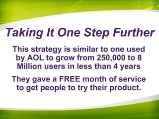 Taking It One Step Further
This strategy is similar to one used
by AOL to grow from 250,000 to 8
Million users in less than 4 years
They gave a FREE month of service
to get people to try their product.
 
