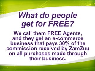 What do people
get for FREE?
We call them FREE Agents,
and they get an e-commerce
business that pays 30% of the
commission received by ZamZuu
on all purchases made through
their business.
 