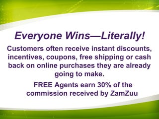 Everyone Wins—Literally!
Customers often receive instant discounts,
incentives, coupons, free shipping or cash
back on online purchases they are already
going to make.
FREE Agents earn 30% of the
commission received by ZamZuu
 
