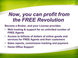 Now, you can profit from
the FREE Revolution
Become a Broker, and your License provides:
• Web hosting & support for an unlimited number of
FREE Agents
• Access to billions of dollars of online goods and
services for FREE Agents and their customers
• Sales reports, commission tracking and payment
• Home Office Support
 