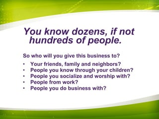 You know dozens, if not
hundreds of people.
So who will you give this business to?
• Your friends, family and neighbors?
• People you know through your children?
• People you socialize and worship with?
• People from work?
• People you do business with?
 