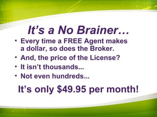 It’s a No Brainer…
• Every time a FREE Agent makes
a dollar, so does the Broker.
• And, the price of the License?
• It isn’t thousands...
• Not even hundreds...
It’s only $49.95 per month!
 