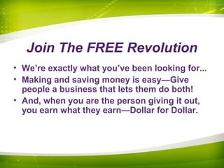 Join The FREE Revolution
• We’re exactly what you’ve been looking for...
• Making and saving money is easy—Give
people a business that lets them do both!
• And, when you are the person giving it out,
you earn what they earn—Dollar for Dollar.
 